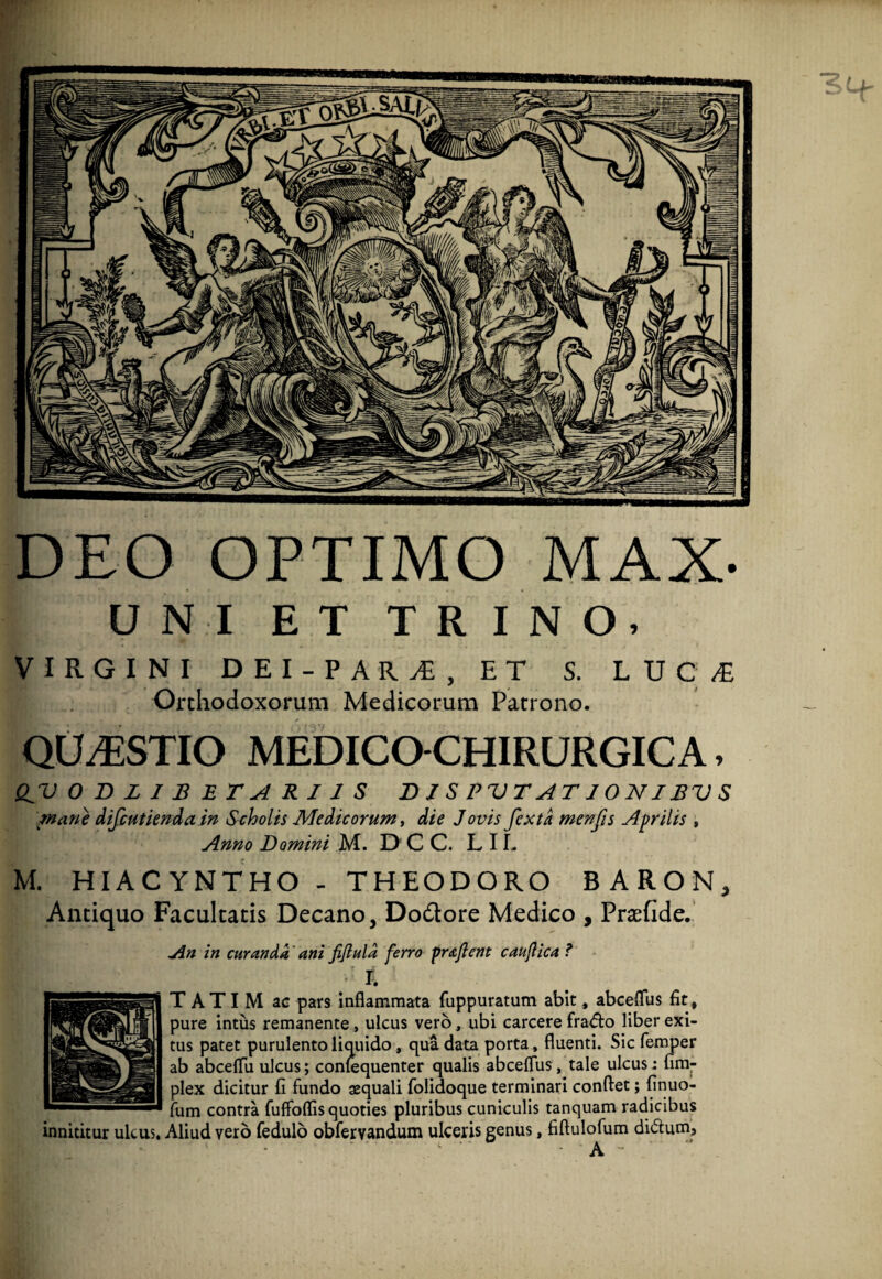 VIRGINI DEI-PAR^, ET S. LUC^ Orthodoxorum Medicorum Patrono. QUESTIO MEDICOCHIRURGICA, /aane difcutknda in Scholis Medicorum, die Jovis fexta menfis Aprilis , Anno Domini M. D C C. L 11. M. HIACYNTHO - THEODORO BARON, Antiquo Facultatis Decano, Dodlore Medico , Praefide. jin in curanda' ani jifluld ferro frafient caujlica ? L T A TI M ac pars Inflammata fuppuratum abit, abceflus fit , pure intus remanente, ulcus vero, ubi carcere fra^flo liber exi¬ tus patet purulento liquido, qua data porta, fluenti. Sic femper ab abcelTu ulcus; conlequenter qualis abceflus, tale ulcus: firaj- plex dicitur fi fundo squali folidoque terminari conflet; finuo- fum contra fuffoflis quoties pluribus cuniculis tanquam radicibus innititur ulcus. Aliud vero fedulo obfervandum ulceris genus, fiflulofum didum. DEO OPTIMO MAX- iriifUinmiiTiiiiffPi»