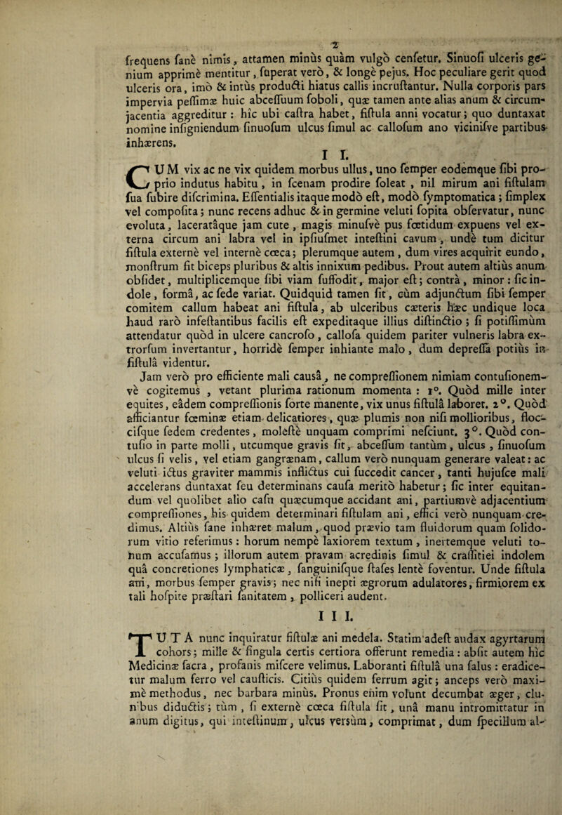 frequens fane nimis, attamen minus quam vulgo cenfetur. Sinuofi ulceris ge¬ nium apprime mentitur, fuperat vero, & longe pejus. Hoc peculiare gerit quod ulceris ora, imo & intus produdi hiatus callis incruftantur. Nulla corporis pars impervia peflimx huic abcelTuum foboli, quae tamen ante alias anum & circum** jacentia aggreditur: hic ubi caftra habet, fifl-ula anni vocatur; quo duntaxat nomine infigniendum finuofum ulcus fimul ac callofum ano vicinifve partibus- inhaerens, I I. CU M vix ac ne vix quidem morbus ullus, uno femper eodemque fibi pro¬ prio indutus habitu , in fcenam prodire foleat , nil mirum ani fiftulam fua fubire difcrimina, Eflentialis itaque modo eft, modo fymptomatica; fimplex vel compofita; nunc recens adhuc & in germine veluti fopita obfervatur, nunc evoluta, lacerataque jam cute, magis minufve pus foetidum expuens vel ex¬ terna circum ani labra vel in ipfiufmet inteftini cavum, unde tum dicitur fiftula externe vel interne cceca; plerumque autem , dum vires acquirit eundo, monftrum fit biceps pluribus & altis innixum pedibus. Prout autem altius anum obfidet, multiplicemque fibi viam fuffodit, major eft; ccmtra , minor : fic in¬ dole , forma, acfede variat. Quidquid tamen fit , cum adjundum fibi femper comitem callum habeat ani fiftula, ab ulceribus caeteris haec undique loca haud raro infeftantibus facilis eft expeditaque illius diftindio; fi potiftimum attendatur quod in ulcere cancrofo, callofa quidem pariter vulneris labra ex- trorfum invertantur, horride femper inhiante malo, dum deprefla potius in fiftula videntur. Jam vero pro efficiente mali causa, ne compreflionem nimiam contufionem- ve cogitemus , vetant plurima rationum momenta : 1°. Quod mille inter equites, eadem compreflionis forte manente, vix unus fiftula laboret. 2®. Quod afficiantur foeminae etiam delicatiores, quse plumis non nifi mollioribus, floc- cifque fedem credentes, molefte unquam comprimi nefciunt. 3^.Qu6dcon- tufio in parte molli, utcumque gravis fit, abceflum tantum, ulcus , finuofum ulcus fi velis, vel etiam gangraenam, callum vero nunquam generare valeat: ac veluti idus graviter mammis inflidus cui fuccedit cancer, tanti hujufce mali accelerans duntaxat feu determinans caufa merito habetur; fic inter equitan¬ dum vel quolibet alio cafn quaecumque accidant ani, partiumve adjacentium- comprefliones, his quidem determinari fiftulam ani, emci vero nunquam-cre- dimus. Altilis fane inhaeret malum, quod praevio tam fluidorum quam folido- rum vitio referimus; horum nempe laxiorem textum , inertemque veluti to- hum accufamus; iliorum autem pravam acredinis fimul & crallitiei indolem qua concretiones lymphaticae, fanguinifque ftafes lente foventur. Unde fiftula arri, morbus femper gravis; nec nifi inepti aegrorum adulatores, firmiorem ex tali hofpite prasftari fanitatera , polliceri audent. I I I. Tuta nunc inquiratur fiftulae ani medela. Statim*adeft audax agyrtarum cohors; mille & fingula certis certiora offerunt remedia: abfit autem hic Medicina faaa , profanis mifcere velimus. Laboranti fiftula una falus: eradice¬ tur malum ferro vel caufticis. Citiiis quidem ferrum agit; anceps vero maxi¬ me methodus, nec barbara miniis. Pronus enim volunt decumbat aeger, clu- n'bus didudis; tiim , fi externe cceca fiftula fit, una manu intromittatur in anum digitus, qui inteftinum, ulcus versiim, comprimat, dum fpecilluro al-