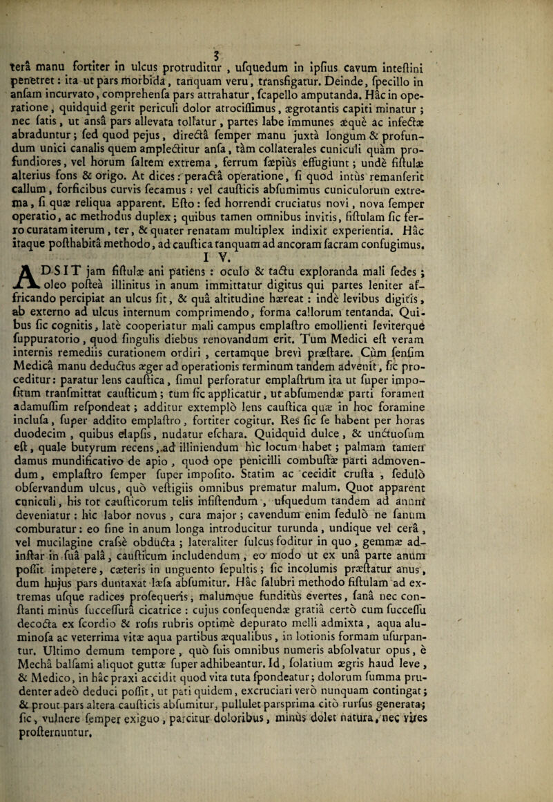 penetret: ita ut pars rnorbida, tariquam veru, transfigatur. Deinde, fpecillo in anfain incurvato, comprehenfa pars attrahatur, fcapello amputanda. Hac in ope¬ ratione , quidquid gerit periculi dolor atrociflimus, aegrotantis capiti minatur ; nec fatis, ut ansa pars allevata tollatur , partes labe immunes aeque ac infedae abraduntur; fed quod pejus, direda femper manu juxta longum & profun¬ dum unici canalis quem ampleditur anfa, t^m collaterales cuniculi quam pro¬ fundiores , vel horum falcem extrema, ferrum faepius effugiunt; unde fiftulae alterius fons & origo. At dices r perada operatione, fi quod intus remanferic callum, forficibus curvis fecamus i vel caufticis abfumimus cuniculorum extre¬ ma , fi quae reliqua apparent. Efto: fed horrendi cruciatus novi, nova femper operatio, ac methodus duplex; quibus tamen omnibus invitis, fiftulam fic fer- ro curatam iterum, ter, quater renatam multiplex indixit experientia. Hac itaque pofthabita methodo, ad cauftica tanquam ad ancoram facram confugimus, IV. Adsit jam fifiulae ani patiens : oculo & tadu exploranda mali fedes ; oleo poftea illinitus in anum immittatur digitus qui partes leniter af¬ fricando percipiat an ulcus fit, & qua altitudine haereat ; inde levibus digitis > ab externo ad ulcus internum comprimendo, forma callorum tentanda. Qui¬ bus fic cognitis, late cooperiatur mali campus emplaftro emollienti feviterque fuppuratorio, quod fingulis diebus renovandum erit. Tum Medici eft veram internis remediis curationem ordiri , certamque brevi praeftare. Com fenCm Medica manu dedudus leger ad operationis terminum tandem advenit, fic pro¬ ceditur : paratur lens cauftica, fimul perforatur emplaftrum ita ut fuper impo- fkum tranfmittat caufticum; tum fic applicatur, ut abfumendae parti foramen adamuflim refpondeat; additur extemplo Iens cauftica qua; in hoc foramine inclufa, fuper addito emplaftro, fortiter cogitur. Res fic fe habent per horas duodecim , quibus eiapfis, nudatur efchara. Quidquid dulce , & unduofum eft, quale butyrum recens,.ad illiniendum hic locum habet; palmam tamerf damus mundificativa de apio , quod ope penicilli combuft^ parti admoven¬ dum , emplaftro femper fuper impofito. Statim ac cecidit crufta , fedulo obfervandum ulcus, quo veftigiis omnibus prematur malum. Quot apparent cuniculi, his tot caufticorum telis infiftendum , ufquedum tandem ad anunt deveniatur; hic labor novus , cura major; cavendum enim fedulo ne fanum comburatur: eo fine in anum longa introducitur turunda, undique vel cera , vel mucilagine crafse obduda ; lateraliter fulcus foditur in quo, gemms ad- inft^r in fua pala, caufticum includendum, eo modo ut ex una parte anitm pofiit impetere, caeteris in unguento fepultis; fic incolumis praeftatur anus, dum hujus pars duntaxat laefa abfumitur. Hac falubri methodo fiftulam ad ex¬ tremas ufque radices profequeris, malumque funditus evertes, fana nec con¬ flanti minus fucceffura cicatrice : cujus confequendae gratia certo cum fucceffu decoda cx fcordio & rofis rubris optime depurato melli admixta, aqua alu- minofa ac veterrima vitae aqua partibus aequalibus, in lotionis formam ufurpan- tur. Ultimo demum tempore , quo fuis omnibus numeris abfolvatur opus, e Mecha balfami aliquot guttae fuper adhibeantur. Id, folatium aegris haud leve , & Medico, in hacpraxi accidit quod vita tuta fpondcatur; dolorum fumma pru¬ denter adeo deduci poflit, ut pati quidem, excruciari vero nunquam contingat; Sc prout pars altera caufticis abfumitur, pullulet parsprima cito rurfus generata-; fic, vulnere femper exiguo, parcitur doloribus, minds dolet natura, nec vires profternuntur.