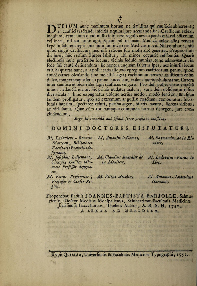 r I 4 V. Dubium nunc maximum horum ne timiditas qui caudicis abhorrent; an caudici tradandi infcitia aequiori jure accufanda fit ? Caudicum exlex, inquiunt, remedium quod nullis fubjicere regulis arcem penes ed;,vel effraenum vel iners, nil aut nimis agit. Sciant nil in manu Medica exlex ede.i venena faepe in falutem asgri pro nutu fuo invertere Medicus noviti Nil comburit >nifi quod tangit caudicum 5 nec nifi ratione diae molis alte penetrat.,Proprio flui¬ dis jure, huc verfum feraper labitur , ubi minor occurrit refidentia, Quar^ ele<dionis huic praeferibe locum, vicinia fedulo munias,tunc admoveatur^ia fede fua caute detinendum ; fic nec tua unquam falletur fpes , nec injuriis locus erit. Si quaeras nunc, aut pollicearis aliquod egregium caudicorum genus, qpod amice carnes ofculando fine moledia agat; cachinnum moves: caudicum enim dulce, contextaraque ferico panno lanceolam, eadem pueris fabula narrat, Qetera inter caudica nobis arridet lapis caudicas vulgaris. Pro dofi pollet virtus; fra<fl:a minor , adauida major. Sic primo nudatur malum ; varia dein obfidentur ipfius diverticula ; hinc expugnatur ubique acrius modo, modo lentius', &'vufque tandem prodigatur, quo ad extremum angudi^ coadlum, comburatur. Incpr* lumis interim, fpedator veluti, perdatasger, hilaris .mente, florens viribus, ac vita fanus, Quae .cum tot tant^que commoda ferrum deneget, jure cou» eludendum, in cur arida ani fijlula ferro prafant cauflica» DOMINI P O .C T O R E S D I S Mi LudovicHS - Renatus Marteau ^ Bibliotheca Facultatis Frafe^us dem pgnatuSi M» Jofephus Lallemant , Cirurgia Gallico idio-m mate Profejfor dejignam tUSi M, Petrus Poijfonnier ; Profejfor & Cenfor Re-- gius. Mi Antonius leCamuSi M„ Claudius Bourdier de la MeulierOi M* Arcelin, P U T A T U R I, M, Rajmundus jle la JRU vierCi * ) M, Ludovicus-Petrus Is HoCi M. Antonius.• Ludovicus ^Guenault, :Proponebat Parifiis JO ANNES-BAPTISTA BARJOLLE, Salmu- j;ienfis, Docdor Medicus Monfpelienfis, Saluberrimas Facultatis Medicinas ^^Parifienfis Baccalaureus, Thefeos Audor, A. R. S, H, 1752, A SEXTA A D M E R I :D J E M» Typis QuillAu, Uniyerfitatis & Facultatis Medicinae Typographi, 1752,