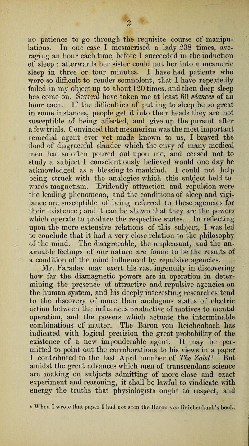 no patience to go through the requisite course of manipu¬ lations. In one case I mesmerised a lady 238 times, ave¬ raging an hour each time, before I succeeded in the induction of sleep : afterwards her sister could put her into a mesmeric sleep in three or four minutes. I have had patients who were so difficult to render somnolent, that I have repeatedly failed in my object up to about 120 times, and then deep sleep has come on. Several have taken me at least 60 seances of an hour each. If the difficulties of putting to sleep be so great in some instances, people get it into their heads they are not susceptible of being affected, and give up the pursuit after a few trials. Convinced that mesmerism was the most important remedial agent ever yet made known to us, I braved the flood of disgraceful slander which the envy of many medical men had so often poured out upon me, and ceased not to study a subject I conscientiously believed would one day be acknowledged as a blessing to mankind. I could not help being struck with the analogies which this subject held to¬ wards magnetism. Evidently attraction and repulsion were the leading phenomena, and the conditions of sleep and vigi¬ lance are susceptible of being referred to these agencies for their existence; and it can be shewn that they are the powers which operate to produce the respective states. In reflecting upon the more extensive relations of this subject, I was led to conclude that it had a very close relation to the philosophy of the mind. The disagreeable, the unpleasant, and the un- amiable feelings of our nature are found to be the results of a condition of the mind influenced by repulsive agencies. Mr. Faraday may exert his vast ingenuity in discovering how far the diamagnetic powers are in operation in deter¬ mining the presence of attractive and repulsive agencies on the human system, and his deeply interesting researches tend to the discovery of more than analogous states of electric action between the influences productive of motives to mental operation, and the powers which actuate the interminable combinations of matter. The Baron von Beichenbach has indicated with logical precision the great probability of the existence of a new imponderable agent. It may be per¬ mitted to point out the corroborations to his views in a paper I contributed to the last April number of The Zoist.b But amidst the great advances which men of transcendant science are making on subjects admitting of more close and exact experiment and reasoning, it shall be lawful to vindicate with energy the truths that physiologists ought to respect, and