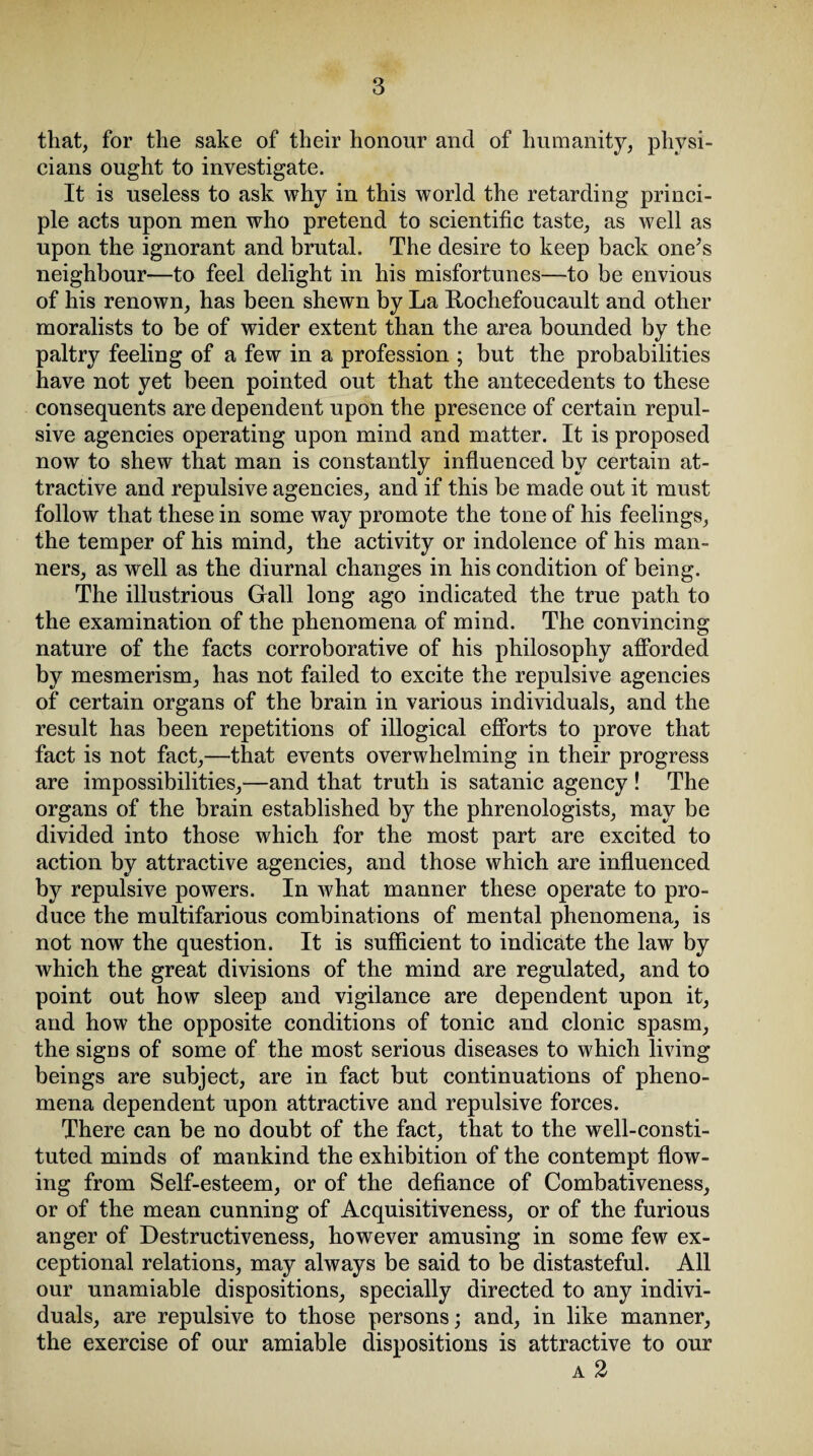 that, for the sake of their honour and of humanity, physi¬ cians ought to investigate. It is useless to ask why in this world the retarding princi¬ ple acts upon men who pretend to scientific taste, as well as upon the ignorant and brutal. The desire to keep back one’s neighbour—to feel delight in his misfortunes—to be envious of his renown, has been shewn by La Lochefoucault and other moralists to be of wider extent than the area bounded by the paltry feeling of a few in a profession ; but the probabilities have not yet been pointed out that the antecedents to these consequents are dependent upon the presence of certain repul¬ sive agencies operating upon mind and matter. It is proposed now to shew that man is constantly influenced by certain at¬ tractive and repulsive agencies, and if this be made out it must follow that these in some way promote the tone of his feelings, the temper of his mind, the activity or indolence of his man¬ ners, as well as the diurnal changes in his condition of being. The illustrious Gall long ago indicated the true path to the examination of the phenomena of mind. The convincing nature of the facts corroborative of his philosophy afforded by mesmerism, has not failed to excite the repulsive agencies of certain organs of the brain in various individuals, and the result has been repetitions of illogical efforts to prove that fact is not fact,—that events overwhelming in their progress are impossibilities,—and that truth is satanic agency ! The organs of the brain established by the phrenologists, may be divided into those which for the most part are excited to action by attractive agencies, and those which are influenced by repulsive powers. In what manner these operate to pro¬ duce the multifarious combinations of mental phenomena, is not now the question. It is sufficient to indicate the law by which the great divisions of the mind are regulated, and to point out how sleep and vigilance are dependent upon it, and how the opposite conditions of tonic and clonic spasm, the signs of some of the most serious diseases to which living beings are subject, are in fact but continuations of pheno¬ mena dependent upon attractive and repulsive forces. There can be no doubt of the fact, that to the well-consti¬ tuted minds of mankind the exhibition of the contempt flow¬ ing from Self-esteem, or of the defiance of Combativeness, or of the mean cunning of Acquisitiveness, or of the furious anger of Destructiveness, however amusing in some few ex¬ ceptional relations, may always be said to be distasteful. All our unamiable dispositions, specially directed to any indivi¬ duals, are repulsive to those persons; and, in like manner, the exercise of our amiable dispositions is attractive to our a 2