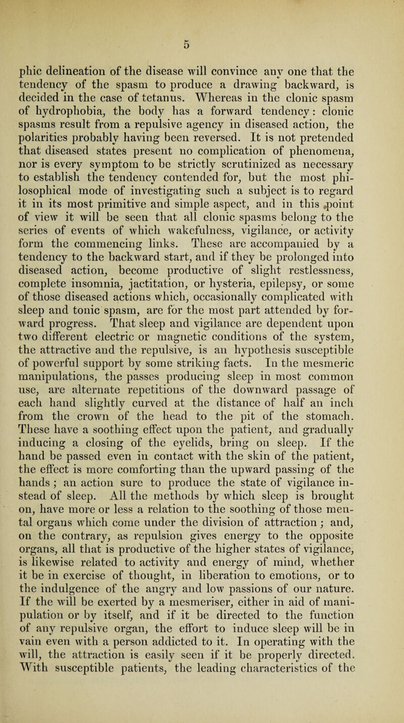 phic delineation of the disease will convince any one that the tendency of the spasm to produce a drawing backward, is decided in the case of tetanus. Whereas in the clonic spasm of hydrophobia, the body has a forward tendency: clonic spasms result from a repulsive agency in diseased action, the polarities probably having been reversed. It is not pretended that diseased states present no complication of phenomena, nor is every symptom to be strictly scrutinized as necessary to establish the tendency contended for, but the most phi¬ losophical mode of investigating such a subject is to regard it in its most primitive and simple aspect, and in this #point of view it will be seen that all clonic spasms belong to the series of events of which wakefulness, vigilance, or activity form the commencing links. These are accompanied by a tendency to the backward start, and if they be prolonged into diseased action, become productive of slight restlessness, complete insomnia, jactitation, or hysteria, epilepsy, or some of those diseased actions which, occasionally complicated with sleep and tonic spasm, are for the most part attended by for¬ ward progress. That sleep and vigilance are dependent upon two different electric or magnetic conditions of the system, the attractive and the repulsive, is an hypothesis susceptible of powerful support by some striking facts. In the mesmeric manipulations, the passes producing sleep in most common use, are alternate repetitions of the downward passage of each hand slightly curved at the distance of half an inch from the crown of the head to the pit of the stomach. These have a soothing effect upon the patient, and gradually inducing a closing of the eyelids, bring on sleep. If the hand be passed even in contact with the skin of the patient, the effect is more comforting than the upward passing of the hands ; an action sure to produce the state of vigilance in¬ stead of sleep. All the methods by which sleep is brought on, have more or less a relation to the soothing of those men¬ tal organs which come under the division of attraction; and, on the contrary, as repulsion gives energy to the opposite organs, all that is productive of the higher states of vigilance, is likewise related to activity and energy of mind, whether it be in exercise of thought, in liberation to emotions, or to the indulgence of the angry and low passions of our nature. If the will be exerted by a mesmeriser, either in aid of mani¬ pulation or by itself, and if it be directed to the function of any repulsive organ, the effort to induce sleep will be in vain even with a person addicted to it. In operating with the will, the attraction is easily seen if it be properly directed. With susceptible patients, the leading characteristics of the