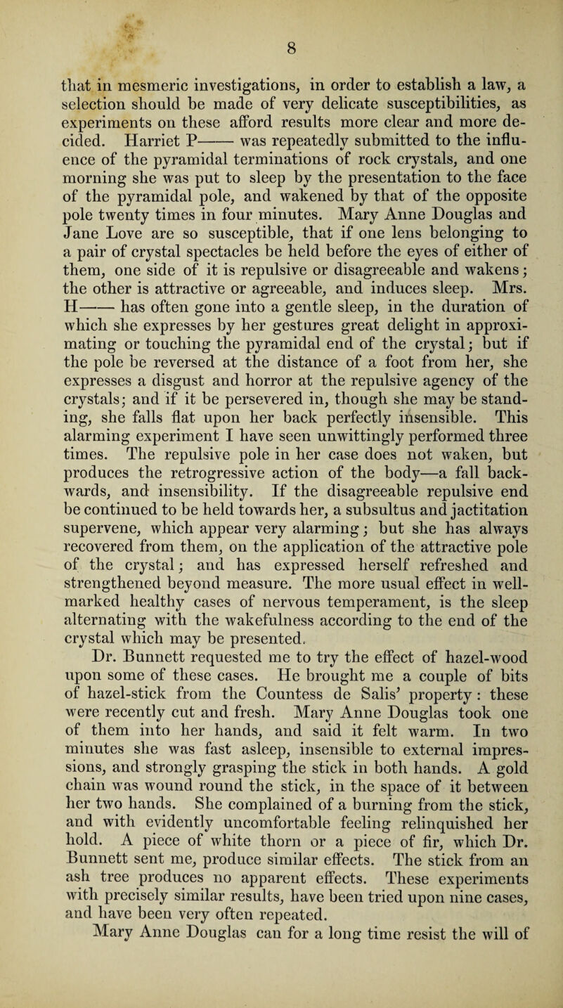 that in mesmeric investigations, in order to establish a law, a selection should be made of very delicate susceptibilities, as experiments on these afford results more clear and more de¬ cided. Harriet P-was repeatedly submitted to the influ¬ ence of the pyramidal terminations of rock crystals, and one morning she was put to sleep by the presentation to the face of the pyramidal pole, and wakened by that of the opposite pole twenty times in four minutes. Mary Anne Douglas and Jane Love are so susceptible, that if one lens belonging to a pair of crystal spectacles be held before the eyes of either of them, one side of it is repulsive or disagreeable and wakens; the other is attractive or agreeable, and induces sleep. Mrs. H-has often gone into a gentle sleep, in the duration of which she expresses by her gestures great delight in approxi¬ mating or touching the pyramidal end of the crystal; but if the pole be reversed at the distance of a foot from her, she expresses a disgust and horror at the repulsive agency of the crystals; and if it be persevered in, though she may be stand¬ ing, she falls flat upon her back perfectly insensible. This alarming experiment I have seen unwittingly performed three times. The repulsive pole in her case does not waken, but produces the retrogressive action of the body—a fall back¬ wards, and insensibility. If the disagreeable repulsive end be continued to be held towards her, a subsultus and jactitation supervene, which appear very alarming; but she has always recovered from them, on the application of the attractive pole of the crystal; and has expressed herself refreshed and strengthened beyond measure. The more usual effect in well- marked healthy cases of nervous temperament, is the sleep alternating with the wakefulness according to the end of the crystal which may be presented. Dr. Bunnett requested me to try the effect of hazel-wood upon some of these cases. He brought me a couple of bits of hazel-stick from the Countess de Salis* property : these were recently cut and fresh. Mary Anne Douglas took one of them into her hands, and said it felt warm. In two minutes she was fast asleep, insensible to external impres¬ sions, and strongly grasping the stick in both hands. A gold chain was wound round the stick, in the space of it between her two hands. She complained of a burning from the stick, and with evidently uncomfortable feeling relinquished her hold. A piece of white thorn or a piece of fir, which Dr. Bunnett sent me, produce similar effects. The stick from an ash tree produces no apparent effects. These experiments with precisely similar results, have been tried upon nine cases, and have been very often repeated. Mary Anne Douglas can for a long time resist the will of
