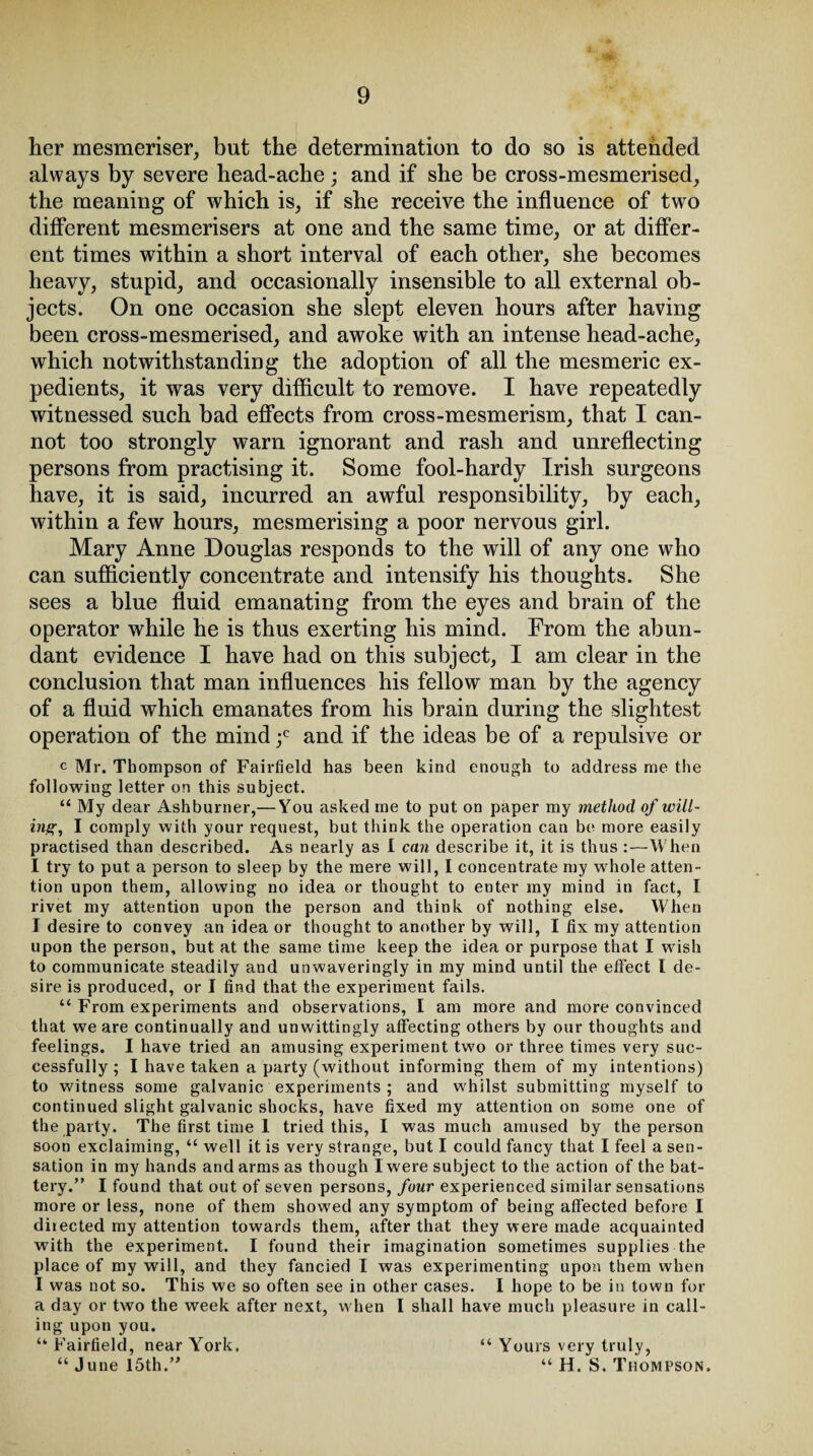 -?v her mesmeriser, but the determination to do so is attended always by severe head-ache; and if she be cross-mesmerised, the meaning of which is, if she receive the influence of two different mesmerisers at one and the same time, or at differ¬ ent times within a short interval of each other, she becomes heavy, stupid, and occasionally insensible to all external ob¬ jects. On one occasion she slept eleven hours after having been cross-mesmerised, and awoke with an intense head-ache, which notwithstanding the adoption of all the mesmeric ex¬ pedients, it was very difficult to remove. I have repeatedly witnessed such bad effects from cross-mesmerism, that I can¬ not too strongly warn ignorant and rash and unreflecting persons from practising it. Some fool-hardy Irish surgeons have, it is said, incurred an awful responsibility, by each, within a few hours, mesmerising a poor nervous girl. Mary Anne Douglas responds to the will of any one who can sufficiently concentrate and intensify his thoughts. She sees a blue fluid emanating from the eyes and brain of the operator while he is thus exerting his mind. From the abun¬ dant evidence I have had on this subject, I am clear in the conclusion that man influences his fellow man by the agency of a fluid which emanates from his brain during the slightest operation of the mind ;c and if the ideas be of a repulsive or c Mr. Thompson of Fairfield has been kind enough to address me the following letter on this subject. “ My dear Ashburner,— You asked me to put on paper my method of will¬ ing, I comply with your request, but think the operation can be more easily practised than described. As nearly as I can describe it, it is thus :—When I try to put a person to sleep by the mere will, I concentrate my whole atten¬ tion upon them, allowing no idea or thought to enter my mind in fact, I rivet my attention upon the person and think of nothing else. When I desire to convey an idea or thought to another by will, I fix my attention upon the person, but at the same time keep the idea or purpose that I wish to communicate steadily and unwaveringly in my mind until the effect l de¬ sire is produced, or I find that the experiment fails. “ From experiments and observations, I am more and more convinced that we are continually and unwittingly affecting others by our thoughts and feelings. I have tried an amusing experiment two or three times very suc¬ cessfully; I have taken a party (without informing them of my intentions) to witness some galvanic experiments ; and whilst submitting myself to continued slight galvanic shocks, have fixed my attention on some one of the party. The first time 1 tried this, I was much amused by the person soon exclaiming, “ well it is very strange, but I could fancy that I feel a sen¬ sation in my hands and arms as though I were subject to the action of the bat¬ tery.” I found that out of seven persons, four experienced similar sensations more or less, none of them showed any symptom of being affected before I diiected my attention towards them, after that they were made acquainted with the experiment. I found their imagination sometimes supplies the place of my will, and they fancied I was experimenting upon them when I was not so. This we so often see in other cases. I hope to be in town for a day or two the week after next, when I shall have much pleasure in call¬ ing upon you. “ Fairfield, near York. “ June 15th.” “ Yours very truly, “ H. S. Thompson.