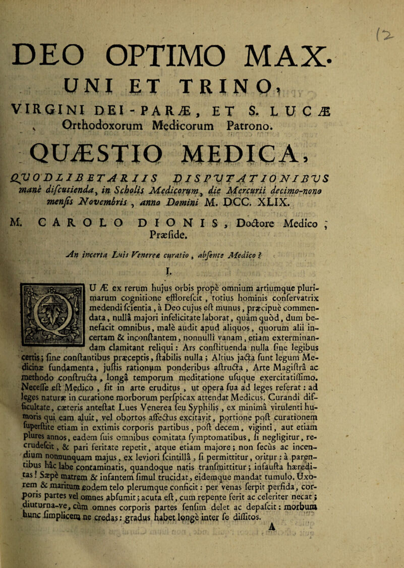 DEO OPTIMO MAX- UNI ET TRINO, VIRGINI DEI-PARjE, ET S. L U C JE ,, Orthodoxorum Medicorum Patrono. QUAESTIO MEDICA, QV0 DLIBETARIIS DISPUTATIONIBUS mane difcucienda, in Scholis Medicortfm} die Mercurii decimo-nono menfis Novembris , amo Domini M. DCC. XLIX. M. CAROLO DIONIS, Dodore Medico ; Praefide. An incerta Luis Venerea curatio, abfents Medico ? I. fS' ■ — ' • i W» r A ■ ' '• * U dE ex rerum hujus orbis prope omnium artiumque pluri¬ marum cognitione efflorefcit , totius hominis confervatrix medendi fcientia , a Deo cujus eft munus, praecipue commen¬ data, nulla majori infelicitate laborat, quam quod, dum be¬ nefacit omnibus, male audit apud aliquos, quorum alii in¬ certam & inconftantem, nonnulli vanam, etiam exterminan¬ dam clamitant reliqui: Ars conftituenda nulla line legibus certis $ fine conflantibus prsceptis, flabilis nulla; Altius ja£la funt legum Me¬ dicinae fundamenta, juftis rationem ponderibus aftru&a, Arte Magiftra ac Piethodo conftru&a * longa temporum meditatione ufuque exercitatiffimo. NeceJtfe eft Medico , fit in arte eruditus , ut opera fua ad leges referat; ad leges natura in curatione morborum perfpicax attendat Medicus. Curandi dif¬ ficultate, caeteris anteftat Lues Venerea feu Syphilis , ex minima virulenti hu¬ moris qui eam afuit, vel obortos affectus excitavit, portione poft curationem fuperftite etiam in extimis corporis partibus, poft decem, viginti, aut etiam plures annos, eadem fuis omnibus comitata fymptomatibus, fi negligitur, re- crudefcic, & pari feritate repetit, atque etiam majore; non fecus ac incen¬ dium nonnunquam majus, ex leviori lcintilla , fi permittitur, oritur : a paren¬ tibus hac labe contaminatis, quandoque natis tranfmittitur; infaufta heredi¬ tas ! Ssp£ matrem & infantem fimul trucidat, eidemque mandat tumulo. Uxo¬ rem & maritum eo dem telo plerumque conficit: per venas ferpit perfida, cor¬ poris partes vel omnes abfumit; acuta eft, cum repente ferit ac celeriter necat; diuturna-ve, cum omnes corporis partes fenfim delet ac depafcit: morbum hunc fimplicenj ne credas: gradus habet longe inter fe diflitos.