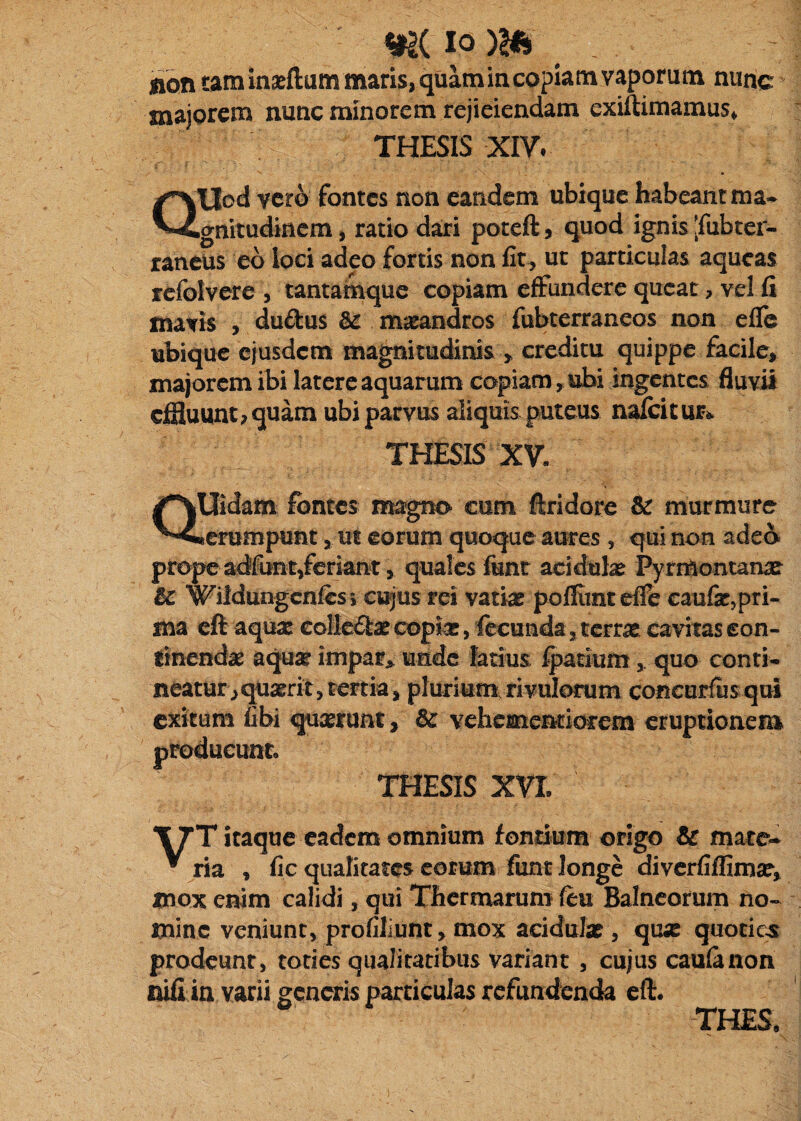 non tam inseftum maris, quam in copiam vaporum nunc majorem nunc minorem rejiciendam exiftimamus, THESIS xiy. QUod vero fontes non eandem ubique habeant ma¬ gnitudinem , ratio dari poteft 5 quod ignis [fubter- raneus eo loci adeo fortis non fit , ut particulas aqueas refolvere , tantamque copiam effundere queat, vel fi mavis , dudus 62 m^andros fubterraneos non effe ubique ejusdem magnitudinis ^ creditu quippe facile, majorem ibi latere aquarum copiam, ubi ingentes fluvii effluunt, quam ubi parvus aliquis puteus nafcituri. THESIS XV. QUidam fontes magno cum ftridore & murmure «erumpunt, ut eorum quoque aures , qui non ad€& propeadfont,feriant, quales funr addote Pyrmontanx U Wildungcnfcsi ct^us rei vatiar poflimceffe caufe, pri¬ ma cft aquae collcdae copta:, fecunda, terrast cavitas eon- finendie aqu^e impar> unde latius fpatium , quo conti¬ neatur, quserit, tertia, plurium, rivulorum concurfus qui exitum fibi queerunt, & vchesnentiorem eruptionem producunt. THESIS XVL itaque eadem omnium fondum origo & mate- ^ ria , fic qualitates eorum funt longe diverfiffima?, mox enim calidi, qui Thermarum ftn Balneorum no-^ mine veniunt, profiliunt, mox acidula?, qnx quotic^ prodeunt, toties qualitatibus variant , cujus caufanon nifi in varii generis particulas refundenda ell:. THES,