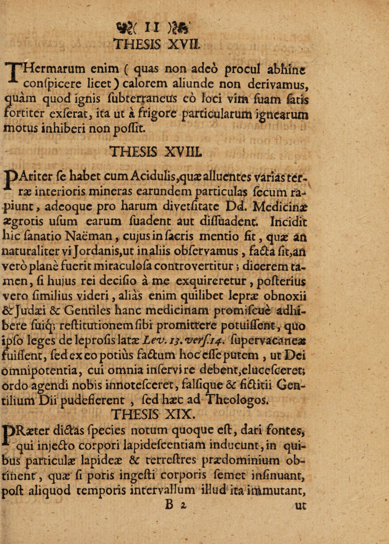 THESIS XVII TpHcrmarum enim ( quas non adeo procul abhinc confpiccrc licet) calorem aliunde non derivamus, quam quod ignis fubterjanetrs eo loci vith fiiam i&tis fortiter exferat, ita ut k frigore partioilarum ignearum motus inhiberi non poflit. THESIS XVIIL T)Aritcr fc habet cum Acidulis,qua2 alluentes varias ter- rx interioris mineras earundem particulas fecum ra<* piunc, adeoque pro harum divetfitatc Dd. Medicinae segrotis ufiim earum fuadent aut diflciadenc. Incidit hic fanatio Naeman, cujus in facris mentio fit, quse an naturaliter vi Jordanis,ut inaliis obfervamus, fa£l:a fit,an vero plane fuerit miraculofa controvertitur 5 dicerem ta^ men, fi hujus rei deciCo a me exquireretur, pofteriUs vero fimilius videri, alias enim quilibet lepras obnoxii &Judsei & Gentiles hanc medicinam promifeue adhi¬ bere fui^vreftitutionemfibi promittere potuifrent, quo ipfo leges deleprofislatas Z^^^^./i.w^/^. fupervacaneas fuiflent, fed ex eo potius fafkum hoc efle putem , ut Dei omnipotentia, cui omnia infervire debent,elUCcfGeret; ordo agendi nobis innotcfccret, falfique & fiftkii Gen¬ tilium Dii pudefierent , fed hasc ad Theologos. THESIS XIX. pRastcr diftes fpecies notum quoque cft, dari fontes, ^ qui injedo corpori lapidefcentiam inducunt, in qui¬ bus particulsB lapideae & rerreftres pr^dominium ob¬ tinent, quas fi poris ingefti corporis femet infinuanr, poli aliquod temporis intervallum illud' ira immutant, B z ut