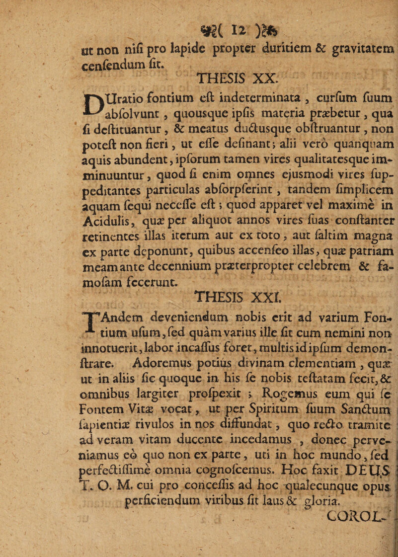 ut non nifi pro lapide propter duritiem Bc gravitatem cenfendum fit. THESIS XX. Uratio fontium cft indeterminata y curfiim fiium ••^abfolvunt 5 quousque ipfis materia probetur, qua fi deftituantur, & meatus dudusque obftruantur, non poteft non fieri, ut efle definant*, alii vero quanqiiam aquis abundent, ipforum tamen vires qualitatesque im¬ minuuntur , quod fi enim oipnes ejusmodi vires fup- peditantes particulas abforpferint, tandem fimplicem aquam fequi necelle eft > quod apparet vel maxime in Acidulis, qu^Eper aliquot annos vires fnas conflantcr retinentes illas iterum aut ex toto, aut falcim magna cx parte deponunt, quibus accenfeo illas, qu^e patriam meam ante decennium praterpropter celebrem Bc fa- molam fecerunt. THESIS xxr. Andem devemendum nobis erit ad varium Fon-^ tium ufum jfed quam varius ille fit cum nemini non innotuerit, labor incaflus forer, multis id ipfum demon- flxare. Adoremus potius divinam clementiam , qux ut in aliis fic quoque in his fe nobis teftatam fecit, omnibus largiter profpexit ; Rogemus eum qui fc Fontem Vitae vocat, ut per Spiritum fimm Sanftumt fapientiae rivulos in nos diffundat, quo redro. tramite ad veram vitam ducente incedamus , donec perve¬ niamus eo quo non ex parte, uti in hoc mundo, fed i perfediffime omnia cognofcemus. Hoc faxit DEU^S T., O. M* cui pro coticeflis ad hoc qualecunque opus ; perficiendum viribus fit laus & gloria.