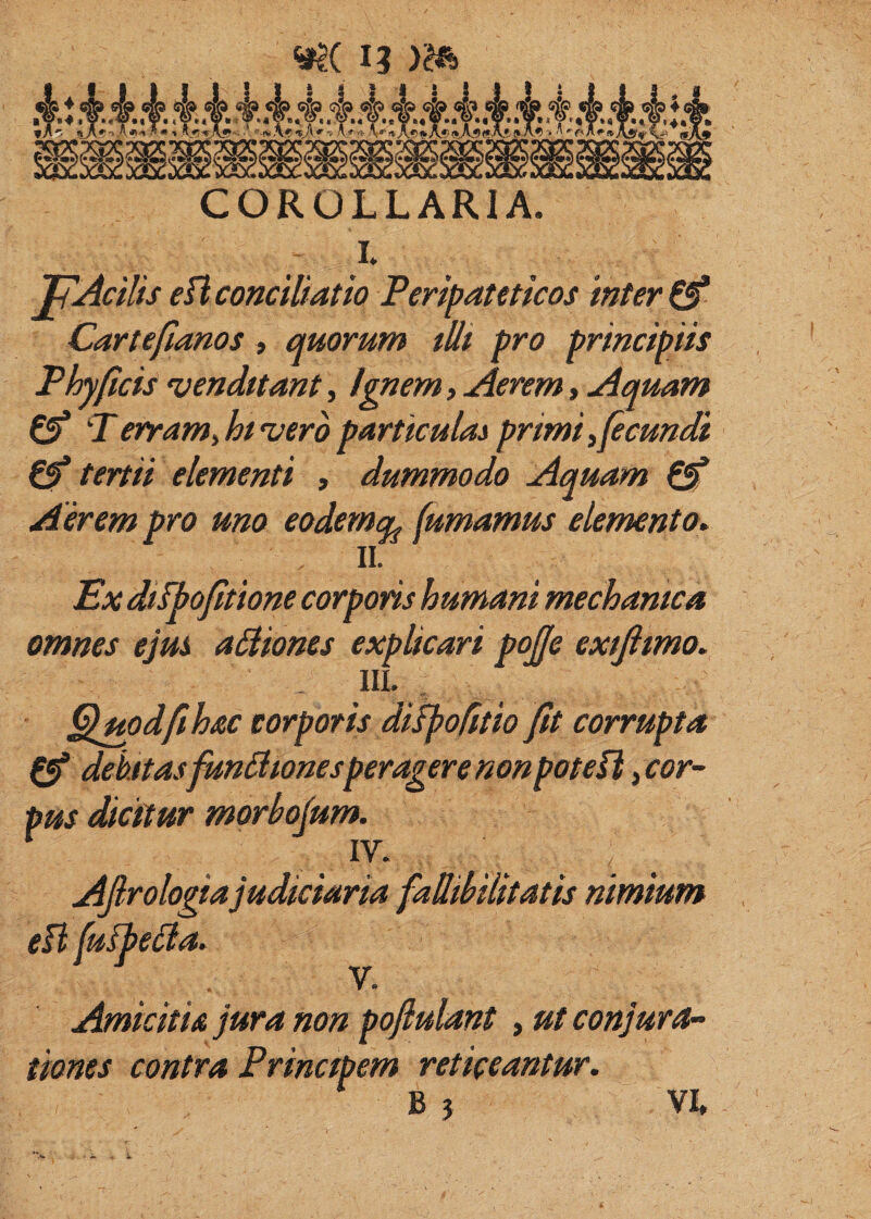 I COROLLARIA. I. JpAcilis eH conciliatio Feripamicos inter Cartefianos, quorum tUt pro principiis Fhyficis venduant, Ignem, Aerem, Aquam €5* F erram^hi'vero particulas primi ^fecundi 0* tertii elementi , dummodo Aquam 0* Aerem pro uno eodemq^ fumamus elemento^ II. Ex diibofitione corporis humani mechanica omnes ejui asiones explicari pojfe exijimo. III. ^uodfthac corporis difpo^tio fit corrupta 0* dehftasfun£lionesperagere non poteU ^cor¬ pus Scitur morbofum. . . . . . . i AJlrologiajudiciaria faUibiUtatis nimium ei tiones contra V. non pofiulant, ut conjura- fpem reticeantur.