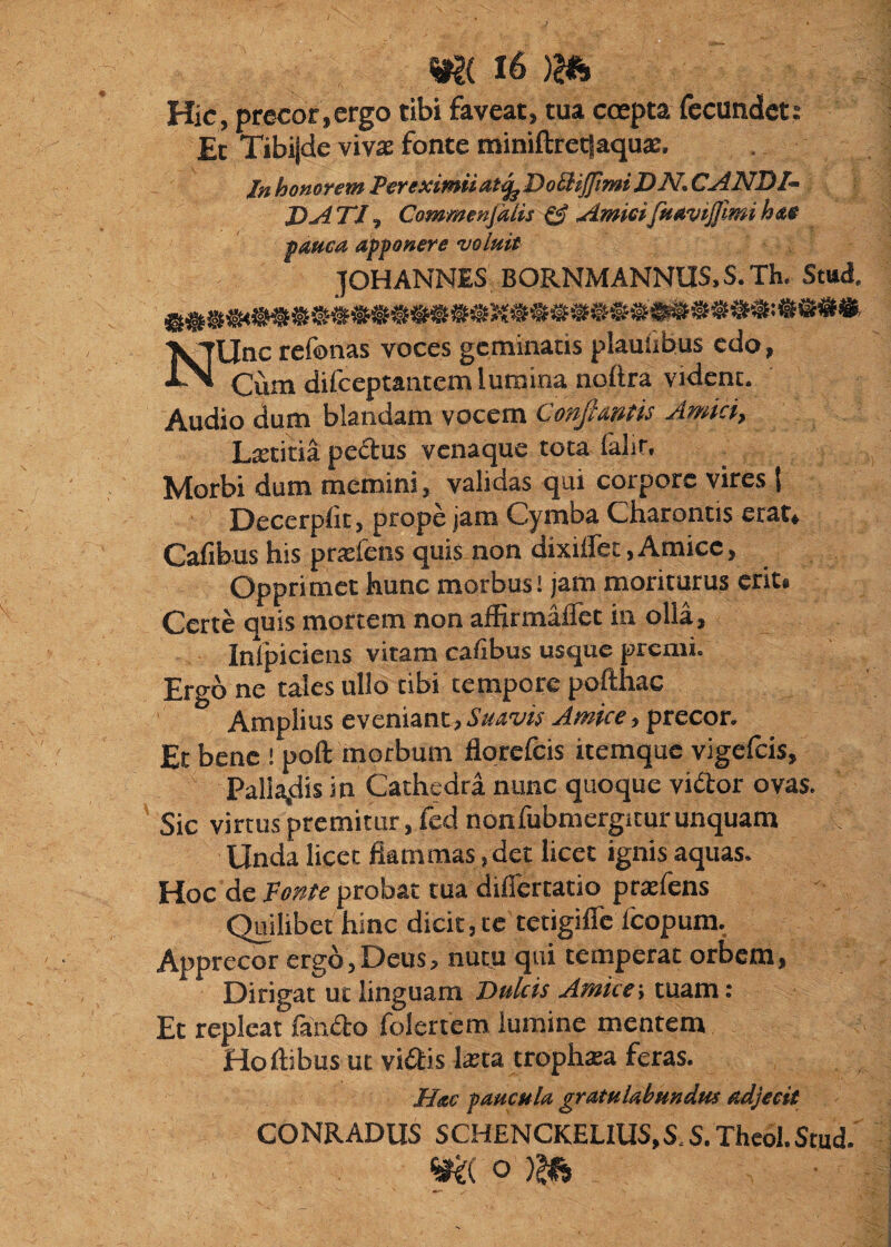 Hic, precor,ergo tibi faveat, tua ccepta fecundet: Et Tibi|de vivas fonte miniftretjaquae. In honorem Per eximii at j^DoBiJfmiDN, CANDI- J)A TJ ^ Commenjalis ^ AmieifuaviJJlmi hae panea apponere 'voluit JOHANNES BORNMANNUS.S.Th. Stud, T^Unc refonas voces geminatis plauiibus edo, Cum difeeptantem lumina noilra vident. Audio dum blandam vocem Con^Autis Amiciy Ltetitia pedus venaque tota falir. Morbi dum memini, validas qui corpore vires 1 Decerpfit, prope jam Cymba Charontis erat» Calibus his prtefens quis non dixillet,Amice, Opprimet hunc morbus! jam moriturus erit» Certe auis mortem non affirmaflet in olla, Inlpiciens vitam cafibus usque premi. Ergo ne tales ullo tibi tempore pofthac Amplius eveniant, Suavis Amice, precor. Et bene ! poft morbum flqrefcis itemque vigclcis. Pallandis in Cathedra nunc quoque vidor ovas. Sic virtus premitur, fcdnonfubmergiturunquam Unda licet flammas, det licet ignis aquas. Hoc de Fonte probat tua difiertatio prajfens Quilibet hinc dicit, te tetigifle Icopum. Apprecor ergo,Deus, nutu qui temperat orbem. Dirigat ut linguam Dulcis Amice-, tuam: Et repleat faiido folertem lumine mentem Ho Ilibus ut vidis lajta trophasa feras. Hac caucula gratulabundus adjecit CONRADUS SCH£NCKELIUS,S.S.Thcol.Stud. o )?ls