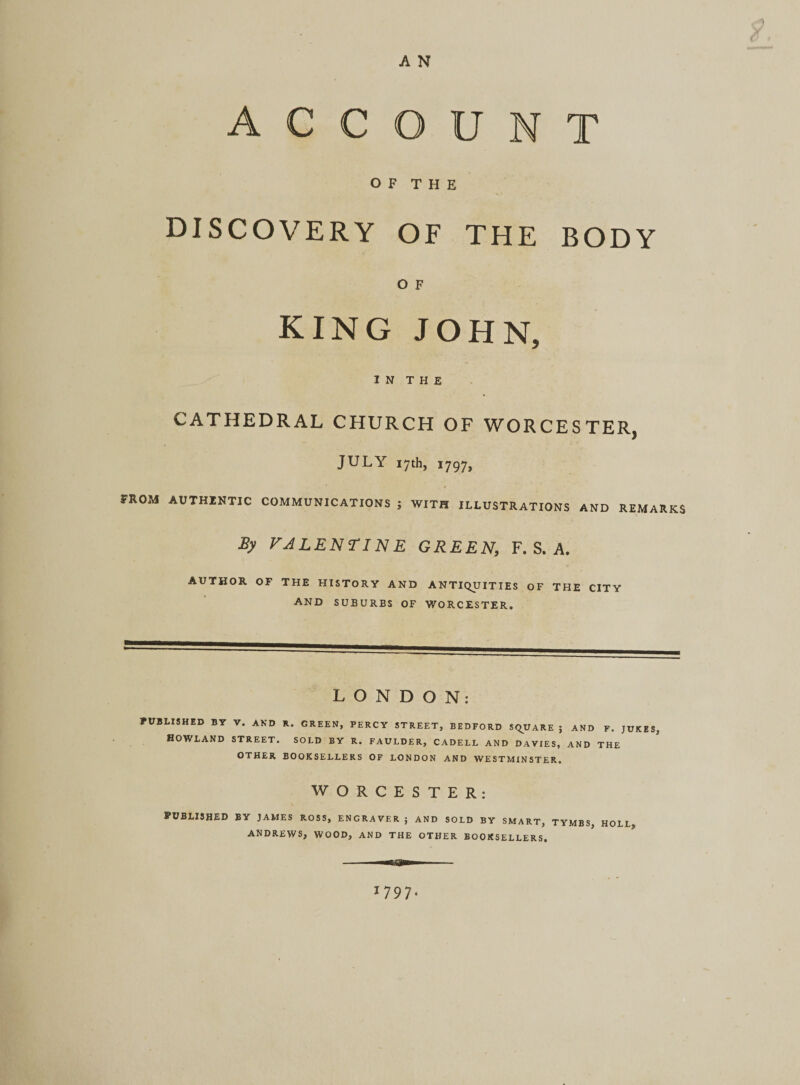 ACCOUNT O F T H E DISCOVERY OF THE BODY O F KING JOHN, I N T H E CATHEDRAL CHURCH OF WORCESTER, JULY 17th, 1797, FROM AUTHENTIC COMMUNICATIONS ; WITH ILLUSTRATIONS AND REMARKS By VALEN TINE GREEN, F. S. A. AUTHOR OF THE HISTORY AND ANTIQUITIES OF THE CITY AND SUBURBS OF WORCESTER. LONDON: PUBLISHED BY V. AND R. GREEN, PERCY STREET, BEDFORD SQUARE J AND F. JUKES, Howland street, sold by r. faulder, cadell and davies, and the OTHER BOOKSELLERS OF LONDON AND WESTMINSTER. WORCESTER: PUBLISHED BY JAMES ROSS, ENGRAVER ; AND SOLD BY SMART, TYMBS, HOLL ANDREWS, WOOD, AND THE OTHER BOOKSELLERS.