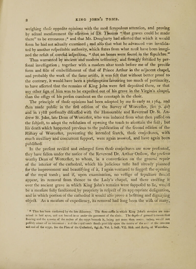 weighing thofe oppofite opinions with the moft fcrupulous attention, and proving by actual meafurement the affertion of Dr. Thomas “ that graves could be made there” to be erroneous ;* and that Mr. Dougharty had afferted that which it w ould feem he had not a&amp;ually examined ; and alfo that what he advanced was invalida¬ ted by another refpe&amp;able authority, which hates from what muft have been imagi¬ ned the refult of careful infpeCtion, “ that no- bones were found in the fepulchre.”- Thus warranted by ancient and modern teftimony, and ftrongly fortified by per- fonal inveftigation j together with a modern altar tomb before me of the precife form and ftile of embelliihment of that of Prince Arthur in the adjacent chapel* and probably the work of the fame artifts, it was felt that without better proof to the contrary, it would have been a prefumption favouring too much of pertinacity,, to have afferted that the remains of King John were firft depofited there, or that any other fign of him was to be expe&amp;ed out of his grave in the Virgin’s chapel, than the effigy of his perfon cumbent on the cenotaph in the choir. The principle of thofe opinions had been adopted by me fo early as 1764, and then made public in the firft edition of the Survey of Worcefter, (fee p. 40} and in 1788 perfonally difcufifed with the Honourable and Reverend Dr. St. An¬ drew St.John, late Dean of Worcefter, w7ho was induced from what then paflfed 011 the fubjeCt, to adopt the refolution of opening the tomb to afcertain the fa£t; but his death which happened previous to the publication of the fecond edition of the Hiftory of Worcefter, preventing the intended fearch, thofe conjectures, with much auxiliary and concurrent fupport, were again avowed, and have again been published. In the prefent revifed and enlarged form thofe conjectures are now prefented, they have fallen under the notice of the Reverend Dr. Arthur Onflow, the prefensr worthy Dean of Worcefter, to whom, in a converfation 011 the general repair of the interior of the cathedral, which his judicious tafte had already planned for the improvement and beautifying of it, I again ventured to fuggeft the opening of the royal tomb; and if, upon examination, no veftige of fepulture fhould appear, its removal from thence to the Lady’s chapel, and there ereCting it over the ancient grave in which King John’s remains were fuppofed to lie, would be a meafure fully fanCboned. by propriety in refpeCt of its appropriate defignation, and in which portion of the cathedral it would alfo prove a befitting and dignifying objeCh As a meafure of expediency, its removal had long been the with, of many, * This, has been confirmed by the late difcovery. The fh&gt;ne coffin in which King John’s remains are con¬ tained is laid upon, and not buried in or under the pavement of tire choir. The depth:of ground between that flooring and the crowns of the arches of the crypt beneath it, being not more than twelve inches, would not pofftbly admit of an interment : and the royal tomb ftands precilely upon the centre of the arch at the extreme salt end of the crypt. See the Plan of the Cathedral, fig. A. Vol. I. Seft. VII. Hid. and Autkp ot Worcefter..