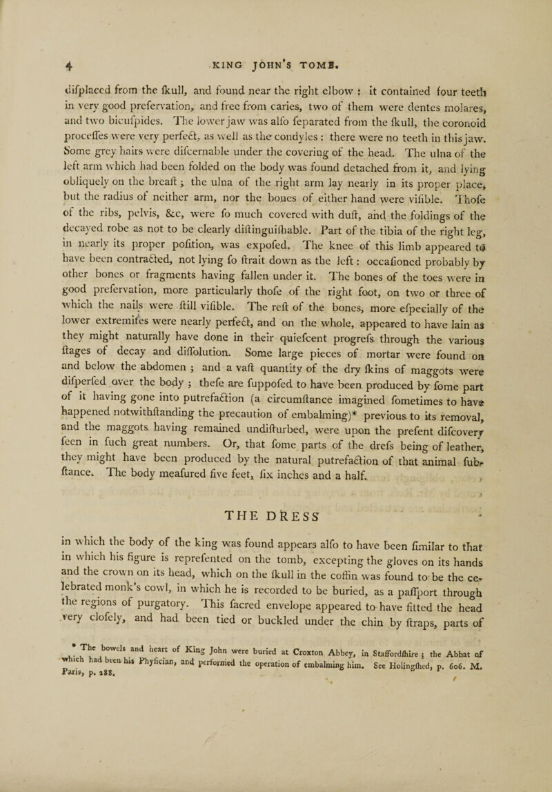 difplaced from the fkull, and found near the right elbow : it contained four teeth in very good prefervation, and free from caries, two of them were dentes molares, and two bicufpides. The lower jaw was alfo feparated from the fkull, the coronoid proceffes were very perfect, as well as the condyles : there were no teeth in this jaw. home grey hairs were difcernable under the covering of the head. The ulna of the left arm which had been folded on the body was found detached from it, and lying obliquely on the bread:; the ulna of the right arm lay nearly in its proper place* but the radius of neither arm, nor the bones of either hand were vifible. Thofe of the ribs, pelvis, &amp;c, w^ere fo much covered with duft, and the foldings of the decayed robe as not to be clearly diftinguifliable. Part of the tibia of the right leg, in nearly its proper po lit ion, was expofed. The knee of this limb appeared to have been contra&amp;ed, not lying fo ftrait down as the left: occafioned probably by other bones or fragments having fallen under it. The bones of the toes were in good prefervation, more particularly thofe of the right foot, on two or three of which the nails were ftill vifible. The reft of the bones, more efpecially of the lower extremites were nearly perfect, and an the whole, appeared to have Iain as they might naturally have done in their quiefcent progrefs, through the various ftages of decay and diftolution. Some large pieces of mortar were found on and below the abdomen ; and a vaft quantity of the dry fkins of maggots were difperfed over the body ; thefe are fuppofed to have been produced by fome part of it having gone into putrefaftion (a circumftance imagined fometimes to have happened notwithftanding the precaution of embalming)* previous to its removal, and the maggots, having remained undifturbed, were upon the prefent difcovery feen in fuch great numbers. Or, that fome parts of the drefs being of leather, they might have been produced by the natural putrefadion of that animal fubr fiance. The body meafured five feet, fix inches and a half.. THE DRESS in which the body of the king was found appears alfo to have been fimirar to that in which his figure is reprefented on the tomb, excepting the gloves on its hands and the crown on its head, which on the fkull in the coffin was found to be the ce¬ lebrated monk’s cowl, in which he is recorded to be buried, as a paflport through the regions of purgatory. This facred envelope appeared to have fitted the head very clofely, and had been tied or buckled under the chin by ftraps, parts of * 1bl°WelS and heart of KInS J°hn ^re burled at Croxton Abbey, in Stafford/hire ; the Abbat of vr»c a ten his Phyfician, and performed the operation of embalming him. See Holingflied, p. 606. M. KliriC -OO ^ *