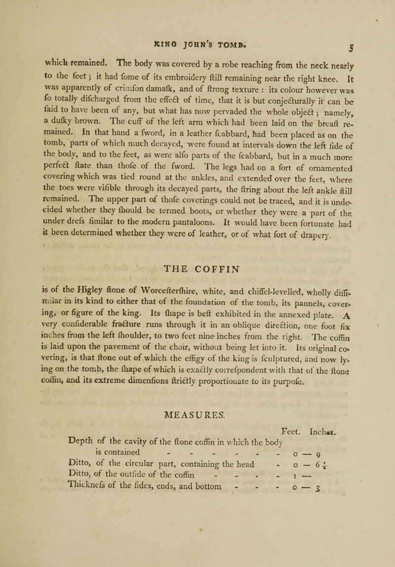 which remained. The body was covered by a robe reaching from the neck nearly to the feet; it had fome of its embroidery ftill remaining near the right knee. It was apparently of crimfon damafk, and of ftrong texture ; its colour however was fo totally difcharged from the effeft of time, that it is but conjeaurally it can be faid to have been of any, but what has now pervaded the whole objea ; namely, a dufky brown. The cuff of the left arm which had been laid on the bread; re¬ mained. In that hand a fvvord, in a leather fcabbard, had been placed as on the tomb, parts of which much decayed, were found at intervals down the left lide of the body, and to the feet, as were alfo parts of the fcabbard, but in a much more perfed date than thofe of the fword. The legs had on a fort of ornamented covering which was tied round at the ankles, and extended over the feet, where the toes were vifible through its decayed parts, the dring about the left ankle dill remained. The upper part of thofe coverings could not be traced, and it is unde¬ cided whether they fliould be termed boots, or whether they were a part of the under dicfs dmilar to the modern pantaloons. It would have been fortunate had it been determined whether they were of leather, or of what fort of drapery. THE COFFIN is of the Higley done of Worcederfhire, white, and chiffel-levelled, wholly diffi- rrnlar in its kind to either that of the foundation of the tomb, its pannels, cover¬ ing, or figure of the king. Its diape is bed exhibited in the annexed plate. A very confiderable fra&amp;ure runs through it in an oblique direction, one foot fix inches from the left dioulder, to two feet nine inches from the right. The coffin is laid upon the pavement of the choir, without being let into it. Its original co¬ vering, is that done out of which the effigy of the king is fculptured, and now ly¬ ing on the tomb, the diape of which is exactly correfpondent with that of the done coffin, and its extreme dimenfions drictly proportionate to its purpofe. MEASURES. Feet. Inches. Depth of the cavity of the done coffin in which the body is contained - - - - _ - o — 9 Ditto, ot the circular part, containing the head - o — 6-4 Ditto, of the outfide of the coffin .Thicknefs of the ddes, ends, and bottom 0 — 3,