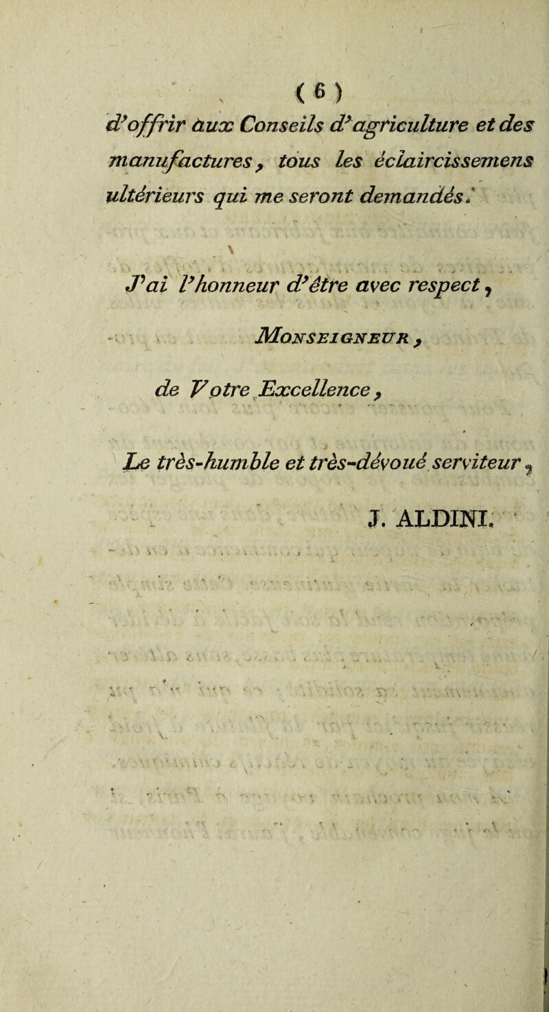 d’offrir àux Conseils d’agriculture et des manufactures y tous les éclaircissemens ultérieurs qui me seront demandés » \ .... - . > - J'ai l’honneur d’être avec respect y Monseigneur , de y otre Excellence ? iv * -H,. ‘ * * ♦ • .> ' *■ f Le très-humble et très-dévoué serviteur , J. ALDINL