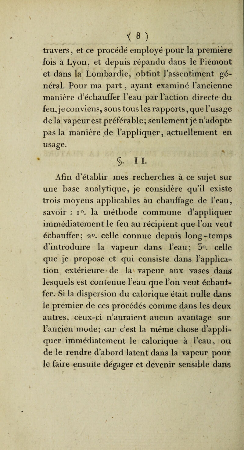 t8 ) travers, et ce procédé employé pour la première fois à Lyon, et depuis répandu dans le Piémont et dans la Lombardie, obtint Fassentiment gé¬ néral. Pour ma part, ayant examiné l’ancienne manière d’échauffer l’eau par l’action directe du feu, je conviens, sous tous les rapports, que l’usage de la vapeur est préférable; seulement je n’adopte pas la manière de l’appliquer, actuellement en usage. % §• IL Afin d’établir mes recherches à ce sujet sur une base analytique, je considère qu’il existe trois moyens applicables au chauffage de l’eau, savoir : i°. la méthode commune d’appliquer immédiatement le feu au récipient que l’on veut échauffer; 20. celle connue depuis long-temps d’introduire la vapeur dans l’eau; 5°. celle que je propose et qui consiste dans l’applica¬ tion extérieure * de la vapeur aux vases dans lesquels est contenue l’eau que l’on veut échauf¬ fer. Si la dispersion du calorique était nulle dans le premier de ces procédés comme dans les deux autres, ceux-ci n’auraient aucun avantage sur l’ancien mode; car c’est la même chose d’appli¬ quer immédiatement le calorique à l’eau, ou de le rendre d’abord latent dans la vapeur pour le faire ensuite dégager et devenir sensible dans /