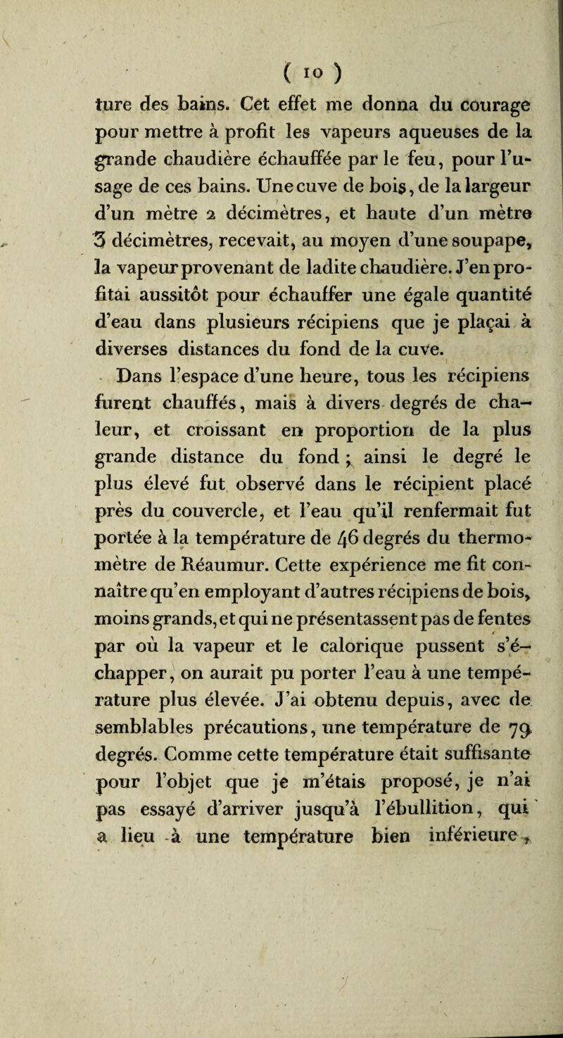 ture des bains. Cet effet me donna du courage pour mettre à profit les vapeurs aqueuses de la grande chaudière échauffée par le feu, pour l’u- sage de ces bains. Une cuve de bois, de la largeur d’un mètre % décimètres, et haute d’un mètre 3 décimètres, recevait, au moyen d’une soupape, la vapeur provenant de ladite chaudière. J’en pro¬ fitai aussitôt pour échauffer une égale quantité d’eau dans plusieurs récipiens que je plaçai à diverses distances du fond de la cuve. Dans l’espace d’une heure, tous les récipiens furent chauffés, mais à divers degrés de cha¬ leur, et croissant en proportion de la plus grande distance du fond ; ainsi le degré le plus élevé fut observé dans le récipient placé près du couvercle, et l’eau qu’il renfermait fut portée à la température de Ifi degrés du thermo¬ mètre de Réaumur. Cette expérience me fit con¬ naître qu’en employant d’autres récipiens de bois, moins grands, et qui ne présentassent pas de fentes par où la vapeur et le calorique pussent s’é¬ chapper, on aurait pu porter l’eau à une tempé¬ rature plus élevée. J’ai obtenu depuis, avec de semblables précautions, une température de 79, degrés. Comme cette température était suffisante pour l’objet que je m’étais proposé, je n’ai pas essayé d’arriver jusqu’à l’ébullition, qui a lieu -à une température bien inférieure r