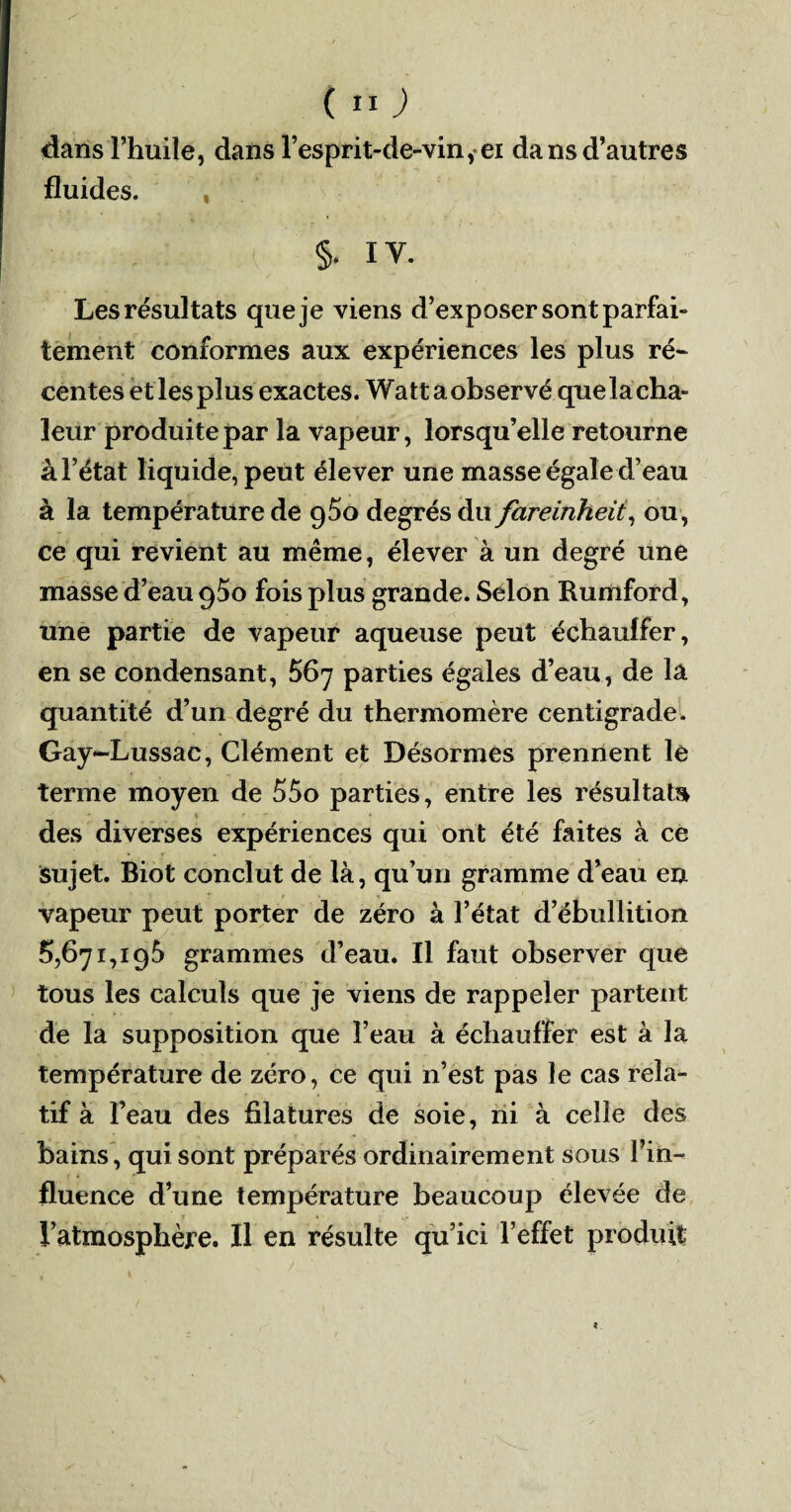 dans l’huile, dans l’esprit-de-vin ,ei dans d’autres fluides. , §. IV. Les résultats que je viens d’exposer sont parfai¬ tement conformes aux expériences les plus ré¬ centes et lesplus exactes. Wattaobservé queïacha- leur produite par la vapeur, lorsqu’elle retourne à l’état liquide, peut élever une masse égale d’eau à la température de 9^0 degrés du fareinheii, ou, ce qui revient au même, élever à un degré une masse d’eau q5o fois plus grande. Selon Rumford, une partie de vapeur aqueuse peut échauffer, en se condensant, 567 parties égales d’eau, de la quantité d’un degré du thermomère centigrade. Gay-Lussac, Clément et Désormes prennent le terme moyen de 55o parties, entre les résultat» des diverses expériences qui ont été faites à ce sujet. Biot conclut de là, qu’un gramme d’eau en vapeur peut porter de zéro à l’état d’ébullition 5,671,196 grammes d’eau. Il faut observer que tous les calculs que je viens de rappeler partent de la supposition que l’eau à échauffer est à la température de zéro, ce qui n’est pas le cas rela¬ tif à l’eau des filatures de soie, ni à celle des bains, qui sont préparés ordinairement sous l’in¬ fluence d’une température beaucoup élevée de l’atmosphère. Il en résulte qu’ici l’effet produit