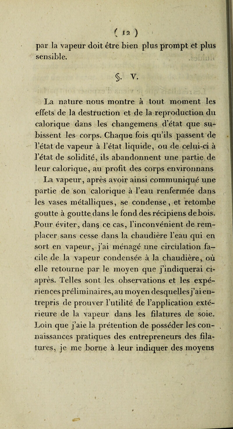 r * 1 par la vapeur doit être bien plus prompt et plus sensible. §• V. La nature nous montre à tout moment les effets de la destruction et de la reproduction du calorique dans les changemens d’état que su¬ bissent les corps. Chaque fois qu’ils passent de l’état de vapeur à l’état liquide, ou de celui-ci à l’état de solidité, ils abandonnent une partie de leur calorique, au profit des corps environnans La vapeur, après avoir ainsi communiqué une partie de son calorique à l’eau renfermée dans les vases métalliques, se condense, et retombe goutte à goutte dans le fond des récipiens de bois. Pour éviter, dan§ ce cas, l’inconvénient de rem¬ placer sans cesse dans la chaudière l’eau qui en sort en vapeur, j’ai ménagé une circhlation fa¬ cile de la vapeur condensée à la chaudière ^ où elle retourne par le moyen que j’indiquerai ci- après. Telles sont les observations et les expé¬ riences préliminaires, au moyen desquelles j’ai en¬ trepris de prouver l’utilité de l’application exté¬ rieure de la vapeur dans les filatures de soie. Loin que j’aie la prétention de posséder les con- , naissances pratiques des entrepreneurs des fila¬ tures, je me borne à leur indiquer des moyens