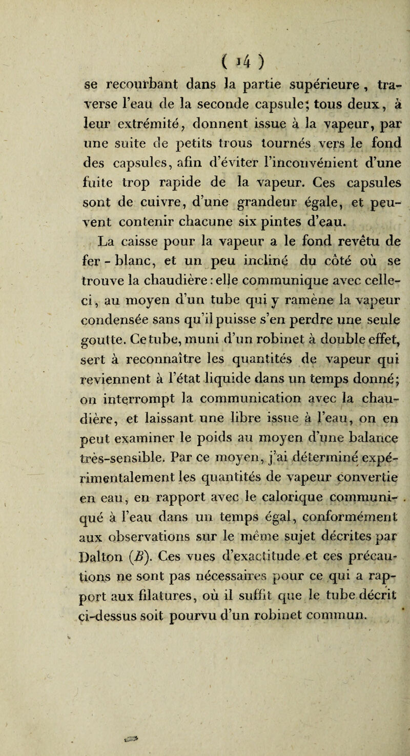 ( *4 ) se recourbant dans la partie supérieure , tra¬ verse beau de la seconde capsule; tous deux, à leur extrémité, donnent issue à la vapeur, par une suite de petits trous tournés vers le fond des capsules, afin d’éviter l’inconvénient d’une fuite trop rapide de la vapeur. Ces capsules sont de cuivre, d’une grandeur égale, et peu¬ vent contenir chacune six pintes d’eau. La caisse pour la vapeur a le fond revêtu de fer - blanc, et un peu incliné du coté où se trouve la chaudière : elle communique avec celle- ci , au moyen d’un tube qui y ramène la vapeur condensée sans qu’il puisse s’en perdre une seule goutte. Ce tube, muni d’un robinet à double effet, sert à reconnaître les quantités de vapeur qui reviennent à l’état liquide dans un temps donné; on interrompt la communication avec la chau¬ dière, et laissant une libre issue à l’eau, on en peut examiner le poids au moyen d’une balance très-sensible. Par ce moyen, j’ai déterminé expé¬ rimentalement les quantités de vapeur convertie en eau, en rapport avec le calorique communi¬ qué à l’eau dans un temps égal, conformément aux observations sur le même sujet décrites par Dalton (jB). Ces vues d’exactitude et ces précau¬ tions ne sont pas nécessaires pour ce qui a rap¬ port aux filatures, où il suffit que le tube décrit çi-dessus soit pourvu d’un robinet commun.