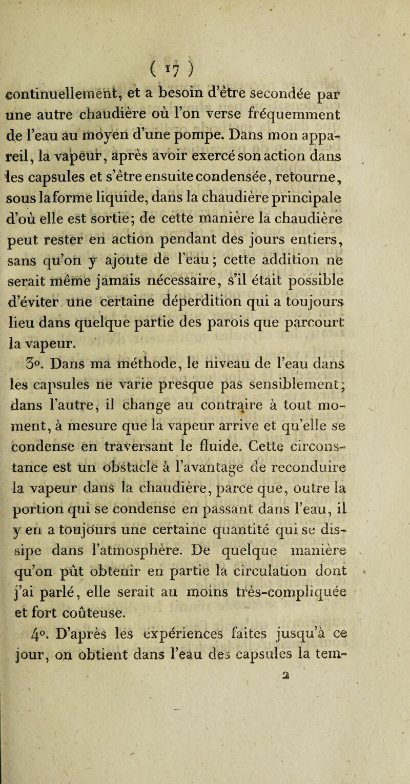 ( *7 ) continuellement, et a besoin d’être secondée par une autre chaudière où l’on verse fréquemment de l’eau au moyen d’une pompe. Dans mon appa¬ reil, la vapeur, après avoir exercé son action dans les capsules et s’être ensuite condensée, retourne, sous la forme liquide, dans la chaudière principale d’où elle est sortie; de cette manière la chaudière peut rester en action pendant des jours entiers, sans qu’on y ajoute de l’eau ; cette addition ne serait même jamais nécessaire, s’il était possible d’éviter une certaine déperdition qui a toujours lieu dans quelque partie des parois que parcourt la vapeur. 3°. Dans ma méthode, le niveau de l’eau dans les capsules ne varie presque pas sensiblement; dans l’autre, il change au contraire à tout mo¬ ment, à mesure que la vapeur arrive et qu’elle se condense en traversant le fluide. Cette circons¬ tance est un obstacle à l’avantage de reconduire la vapeur dans la chaudière, parce que, outre la portion qui se condense en passant dans l’eau, il y en a toujours une certaine quantité qui se dis¬ sipe dans l’atmosphère. De quelque manière qu’on pût obtenir en partie la circulation dont j’ai parlé, elle serait au moins très-compliquée et fort coûteuse. 4°. D’après les expériences faites jusqu’à ce jour, on obtient dans l’eau des capsules la tem-