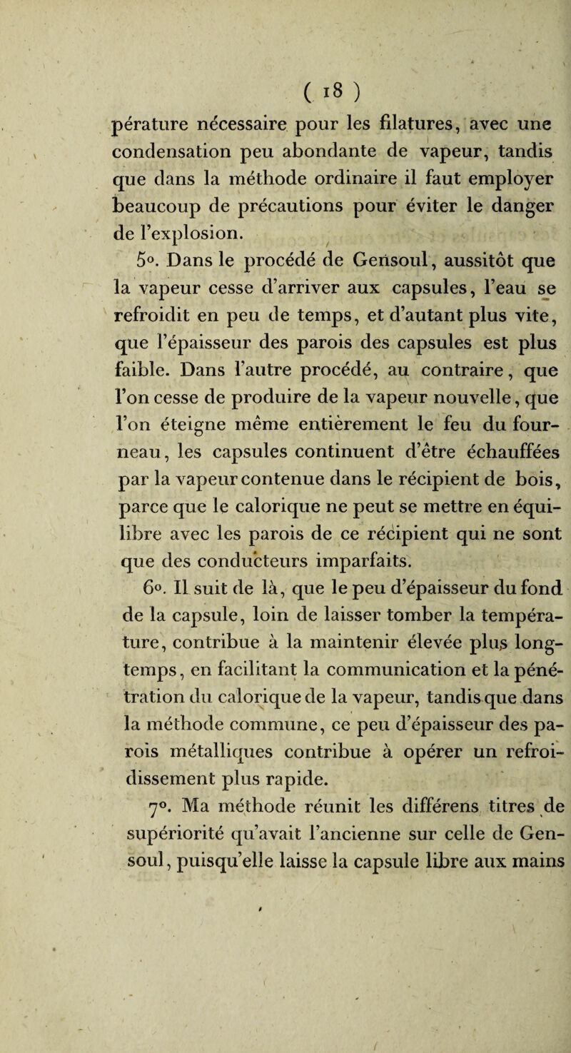 pérature nécessaire pour les filatures, avec une condensation peu abondante de vapeur, tandis que dans la méthode ordinaire il faut employer beaucoup de précautions pour éviter le danger de l’explosion. 5°. Dans le procédé de Gensoul, aussitôt que la vapeur cesse d’arriver aux capsules, l’eau se refroidit en peu de temps, et d’autant plus vite, que l’épaisseur des parois des capsules est plus faible. Dans l’autre procédé, au contraire, que l’on cesse de produire de la vapeur nouvelle, que l’on éteigne même entièrement le feu du four¬ neau, les capsules continuent d’être échauffées par la vapeur contenue dans le récipient de bois, parce que le calorique ne peut se mettre en équi¬ libre avec les parois de ce récipient qui ne sont que des conducteurs imparfaits. 6°. Il suit de là, que le peu d’épaisseur du fond de la capsule, loin de laisser tomber la tempéra¬ ture, contribue à la maintenir élevée plus long¬ temps , en facilitant la communication et la péné¬ tration du calorique de la vapeur, tandis que dans la méthode commune, ce peu d’épaisseur des pa¬ rois métalliques contribue à opérer un refroi¬ dissement plus rapide. 7°. Ma méthode réunit les différens titres de supériorité qu’avait l’ancienne sur celle de Gen¬ soul, puisqu’elle laisse la capsule libre aux mains