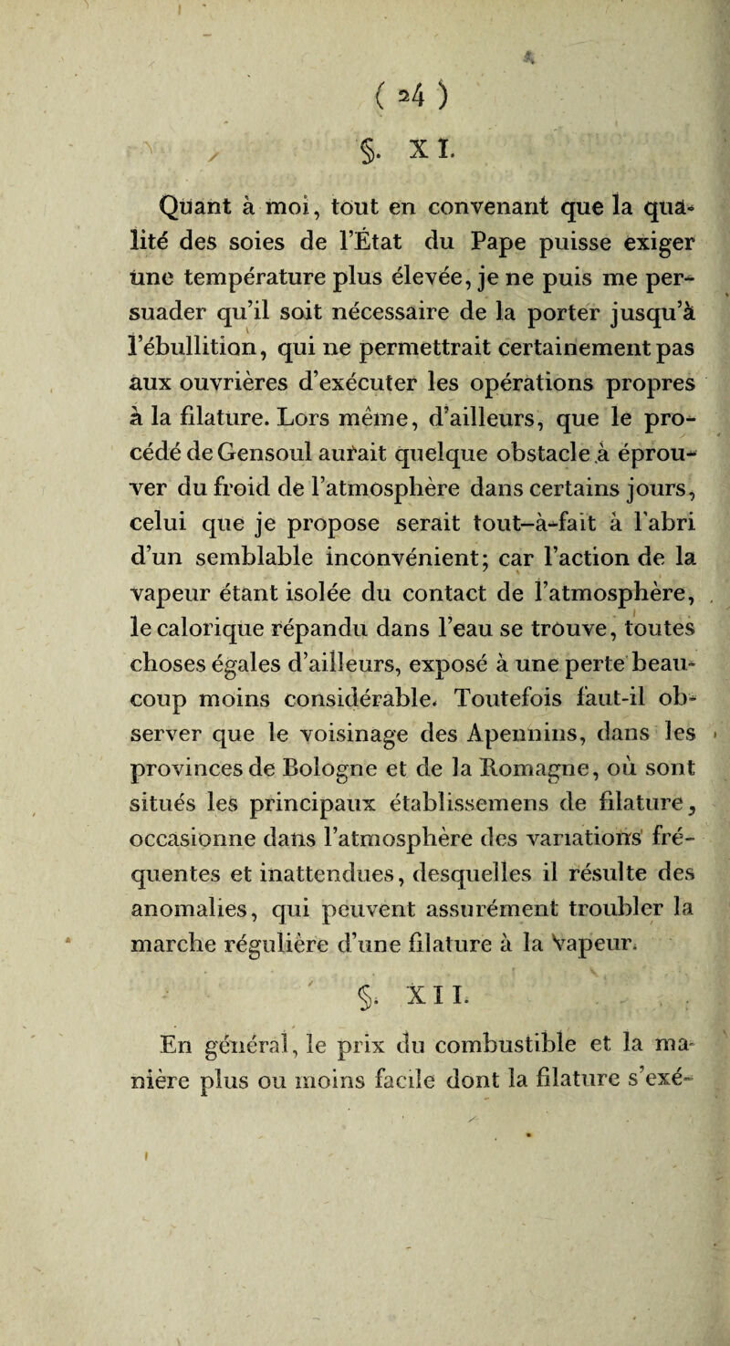 'l ( 24 ) ^ / §• x i. Quant à moi, tout en convenant que la quâ* lité des soies de l’État du Pape puisse exiger Une température plus élevée, je ne puis me per¬ suader qu’il soit nécessaire de la porter jusqu’à l’ébullition, qui ne permettrait certainement pas aux ouvrières d’exécuter les opérations propres à la filature. Lors même, d’ailleurs, que le pro¬ cédé deGensoul aurait quelque obstacle .à éprou^ ver du froid de l’atmosphère dans certains jours, celui que je propose serait tout-à^fait à l’abri d’un semblable inconvénient: car l’action de la vapeur étant isolée du contact de l’atmosphère, le calorique répandu dans l’eau se trouve, toutes choses égales d’ailleurs, exposé à une perte beau» coup moins considérable. Toutefois faut-il ob¬ server que le voisinage des Apennins, dans les provinces de Bologne et de la Romagne, où sont situés les principaux établissemens de filature, occasionne dans l’atmosphère des variations fré¬ quentes et inattendues, desquelles il résulte des anomalies, qui peuvent assurément troubler la marche régulière d’une filature à la Vapeur. XII. En généra], le prix du combustible et la ma¬ nière plus ou moins facile dont la filature s’exé- *