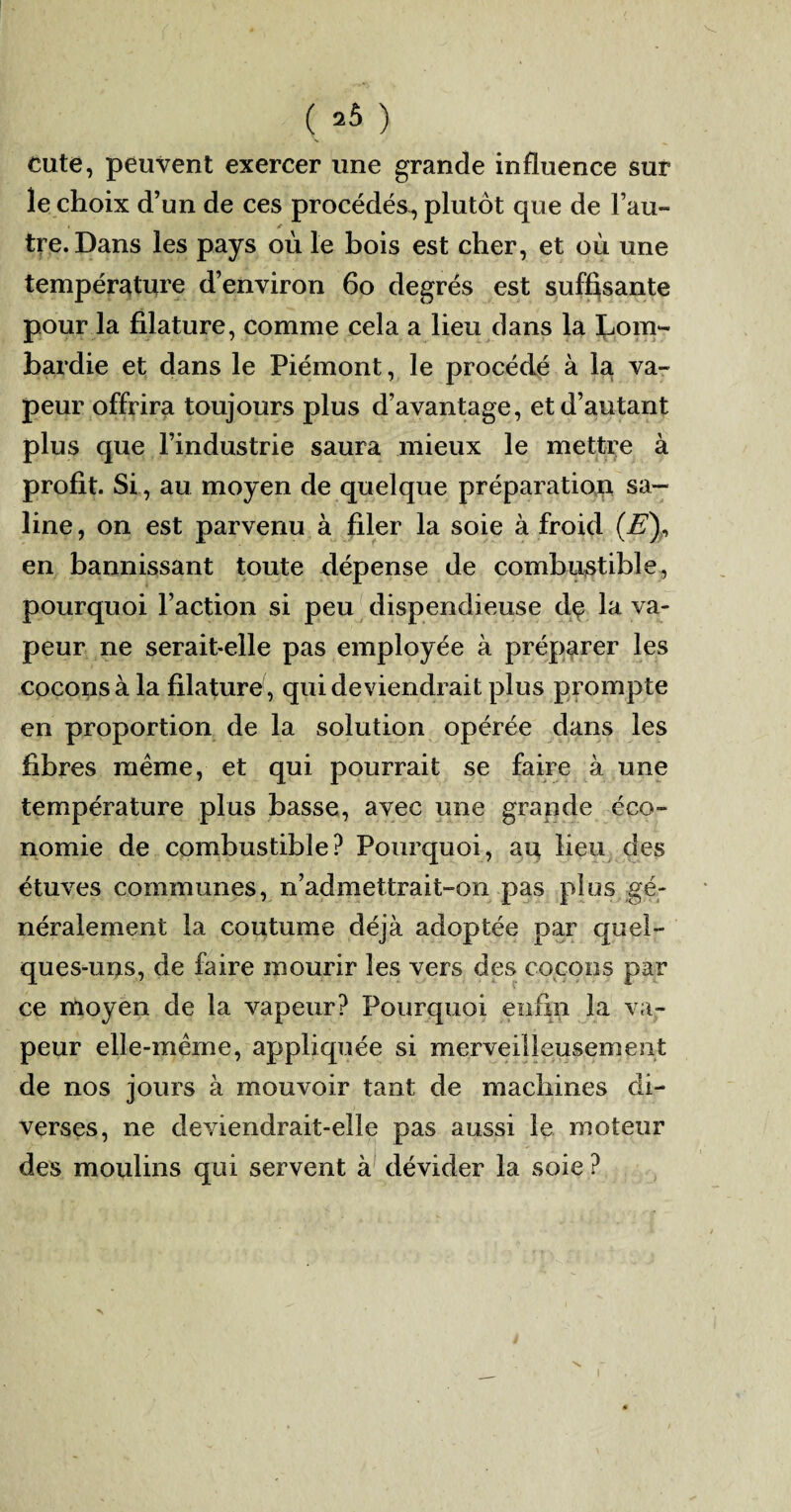 ( 2Ô ) cute, peuvent exercer une grande influence sur le choix d’un de ces procédés^ plutôt que de l’au¬ tre. Dans les pays où le bois est cher, et où une température d’environ 60 degrés est suffisante pour la filature, comme cela a lieu dans la Lom¬ bardie et dans le Piémont, le procédé à la va¬ peur offrira toujours plus d’avantage, et d’autant plus que l’industrie saura mieux le mettre à profit. Si, au moyen de quelque préparation sa¬ line , on est parvenu à filer la soie à froid (E\ en bannissant toute dépense de combustible, pourquoi l’action si peu dispendieuse de la va¬ peur ne serait-elle pas employée à préparer les cocons à la filature , qui deviendrait plus prompte en proportion de la solution opérée dans les fibres meme, et qui pourrait se faire à une température plus basse, avec une grande éco¬ nomie de combustible? Pourquoi, au lieu des étuves communes, n’admettrait-on pas plus gé¬ néralement la coutume déjà adoptée par quel¬ ques-uns, de faire mourir les vers des cocons par ce moyen de la vapeur? Pourquoi enfin la va¬ peur elle-même, appliquée si merveilleusement de nos jours à mouvoir tant de machines di¬ verses, ne deviendrait-elle pas aussi le moteur des moulins qui servent à dévider la soie ?