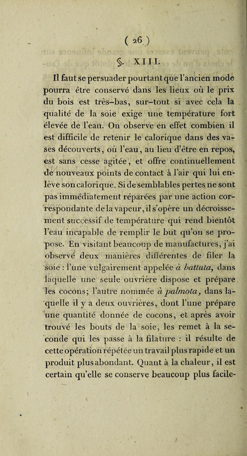 /- ( *6,:) r'* > §. XIII. Il faut se persuader pourtant que l’ancien mode pourra être conservé dans les lieux où le prix du bois est très-bas, sur-tout si avec cela la qualité de la soie exige une température fort élevée de l’eau. On observe en effet combien il est difficile de retenir le calorique dans des va¬ ses découverts, où l’eau, au lieu d’être en repos, est sans cesse agitée, et offre continuellement de nouveaux points de contact à l’air qui lui en¬ lève son calorique. Si de semblables pertes ne sont pas immédiatement réparées par une action cor¬ respondante de la vapeur, il s’opère un décroisse¬ ment successif de température qui rend bientôt l’eau incapable de remplir le but qu’on se pro¬ pose. En visitant beaucoup de manufactures, j’ai observé deux manières différentes de filer la soie : Fune vulgairement appelée à battuta, dans laquelle une seule ouvrière dispose et prépare les cocons; l’autre nommée à palmota, dans la¬ quelle il y a deux ouvrières, dont Furie prépare une quantité donnée de cocons, et après avoir trouvé les bouts de la soie, les remet à la se¬ conde qui les passe à la filature : il résulte de cette opération répétée un travail plus rapid e et un produit plus abondant. Quant à la chaleur, il est certain qu’elle se conserve beaucoup plus facile-