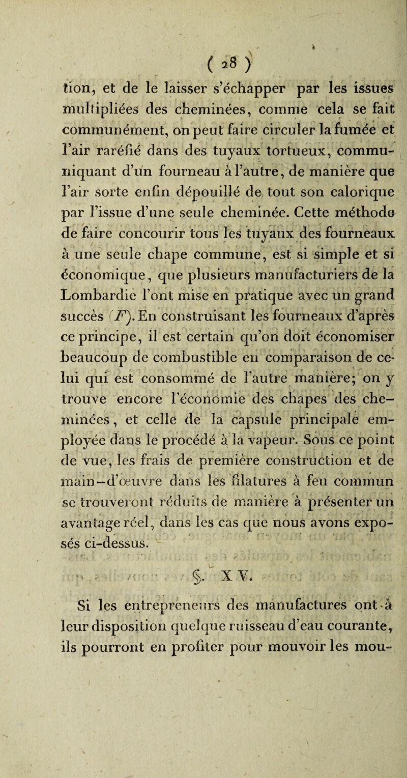 tion, et cle le laisser s’échapper par les issues multipliées des cheminées, comme cela se fait communément, on peut faire circuler la fumée et l’air raréfié dans des tuyaux tortueux, commu¬ niquant d’un fourneau à l’autre, de manière que l’air sorte enfin dépouillé de tout son calorique par l’issue d’une seule cheminée. Cette méthode de faire concourir tous les tuyaux des fourneaux à une seule chape commune, est si simple et si économique, que plusieurs manufacturiers de la Lombardie l’ont mise en pratique avec un grand succès T7'). En construisant les fourneaux d’après ce principe, il est certain qu’on doit économiser beaucoup de combustible en comparaison de ce* lui qui est consommé de l’autre manière; on y trouve encore l’économie des chapes des che¬ minées , et celle de la capsule principale em¬ ployée dans le procédé à la vapeur. Sous ce point de vue, les frais de première construction et de main-d’œuvre dans les filatures à feu commun se trouveront réduits de manière à présenter un avantage réel, dans les cas que nous avons expo¬ sés ci-dessus. p> Z'—- §• XV- Si les entrepreneurs des manufactures ontdi leur disposition quelque ruisseau d’eau courante, ils pourront en profiter pour mouvoir les mou-