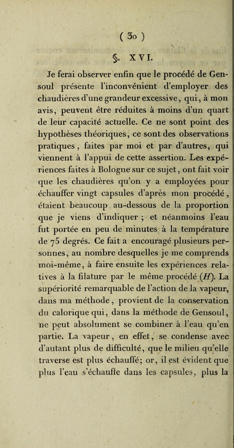 §. XVI. Je ferai observer enfin que le procédé de Gen~ soûl présente l’inconvénient d’employer des chaudières d’une grandeur excessive, qui, à mon avis, peuvent être réduites à moins d’un quart de leur capacité actuelle. Ce ne sont point des j hypothèses théoriques, ce sont des observations pratiques, faites par moi et par d’autres, qui viennent à l’appui de cette assertion. Les expé¬ riences faites à Bologne sur ce sujet, ont fait voir que les chaudières qu’on y a employées pour échauffer vingt capsules d’après mon procédé, étaient beaucoup au-dessous de la proportion que je viens d’indiquer ; et néanmoins l’eau i fut portée en peu de minutes à la température de 75 degrés. Ce fait a encouragé plusieurs per¬ sonnes, au nombre desquelles je me comprends moi-même , à faire ensuite les expériences rela¬ tives à la filature par le même procédé (H). La supériorité remarquable de l’action de la vapeur, dans ma méthode, provient de la conservation du calorique qui, dans la méthode de Gensoul, ne peut absolument se combiner à l’eau qu’en partie. La vapeur, en effet, se condense avec d’autant plus de difficulté, que le milieu qu’elle traverse est plus échauffé; or, il est évident que plus l’eau s’échauffe dans les capsules, plus la