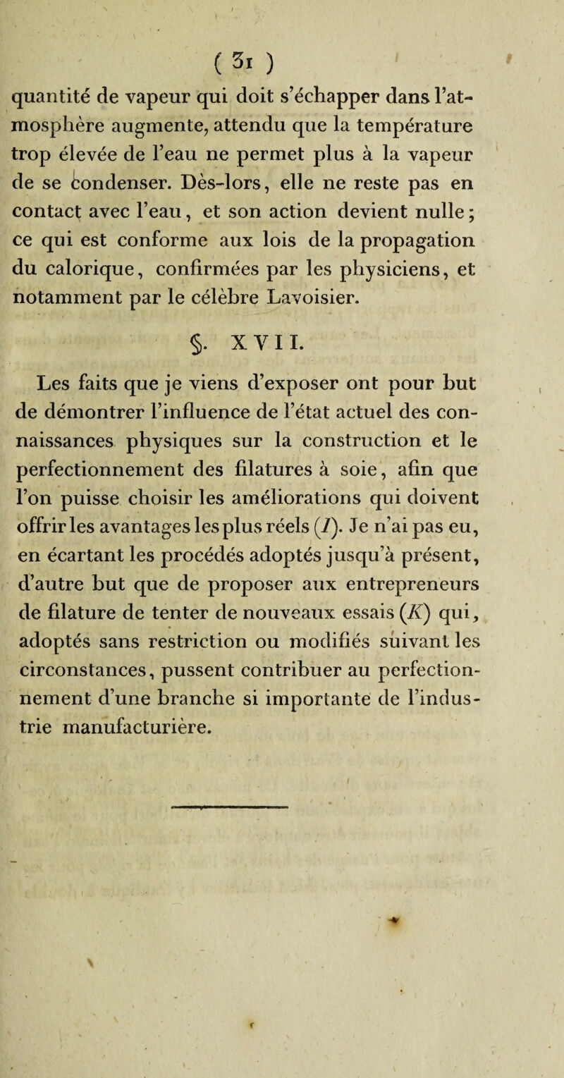 quantité de vapeur qui doit s’échapper dans l’at¬ mosphère augmente, attendu que la température trop élevée de l’eau ne permet plus à la vapeur de se Condenser. Dès-lors, elle ne reste pas en contact avec l’eau, et son action devient nulle ; ce qui est conforme aux lois de la propagation du calorique, confirmées par les physiciens, et notamment par le célèbre Lavoisier. §. X Y 11. Les faits que je viens d’exposer ont pour but de démontrer l’influence de l’état actuel des con¬ naissances physiques sur la construction et le perfectionnement des filatures à soie, afin que l’on puisse choisir les améliorations qui doivent offrir les avantages les plus réels (/). Je n’ai pas eu, en écartant les procédés adoptés jusqu’à présent, d’autre but que de proposer aux entrepreneurs de filature de tenter de nouveaux essais (JC) qui, adoptés sans restriction ou modifiés suivant les circonstances, pussent contribuer au perfection¬ nement d’une branche si importante de l’indus¬ trie manufacturière.