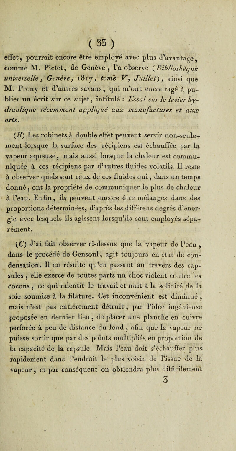 ( 35) effet , pourrait encore être employé avec plus d’avantage , comme M. Pictet, de Genève, l’a observé ( 'Bibliothèque universelle , Genève, 1817, tonie V, Juillet), ainsi que M. Prony et d’autres savans, qui m’ont encouragé à pu¬ blier un écrit sur ce sujet, intitulé : Essai sur le levier hy¬ draulique récemment appliqué aux manufactures et aux \ arts. (B) Les robinets à double effet peuvent servir non-seule- mentdorsque la surface des récipiens est échauffée par la vapeur aqueuse, mais aussi lorsque la chaleur est commu¬ niquée à ces récipiens par d’autres fluides volatils. Il reste à observer quels sont ceux de ces fluides qui, dans un temps donné, ont la propriété de communiquer le plus de chaleur à l’eau. Enfin, ils peuvent encore être mélangés dans des proportions déterminées, d’après les différens degrés d’éner¬ gie avec lesquels ils agissent lorsqu’ils sont employés sépa¬ rément. X) J’ai fait observer ci-dessus que la vapeur de l’eau ? dans le procédé de Gensoul, agit toujours en état de con¬ densation. Il en résulte qu’en passant au travers des cap¬ sules , elle exerce de toutes parts un choc violent contre les cocons , Ce qui ralentit le travail et nuit à la solidité de la soie soumise à la filature. Cet inconvénient est diminué , mais n’est pas entièrement détruit , par l’idée ingénieuse proposée en dernier lieu, de placer une planche en cuivre perforée à peu de distance du fond , afin que la vapeur ne puisse sortir que par des points multipliés en proportion de la capacité de la capsule. Mais l’eau doit s’échauffer plus rapidement dans l’endroit le plus voisin de l’issue de la vapeur, et par conséquent on obtiendra plus difficilement 3