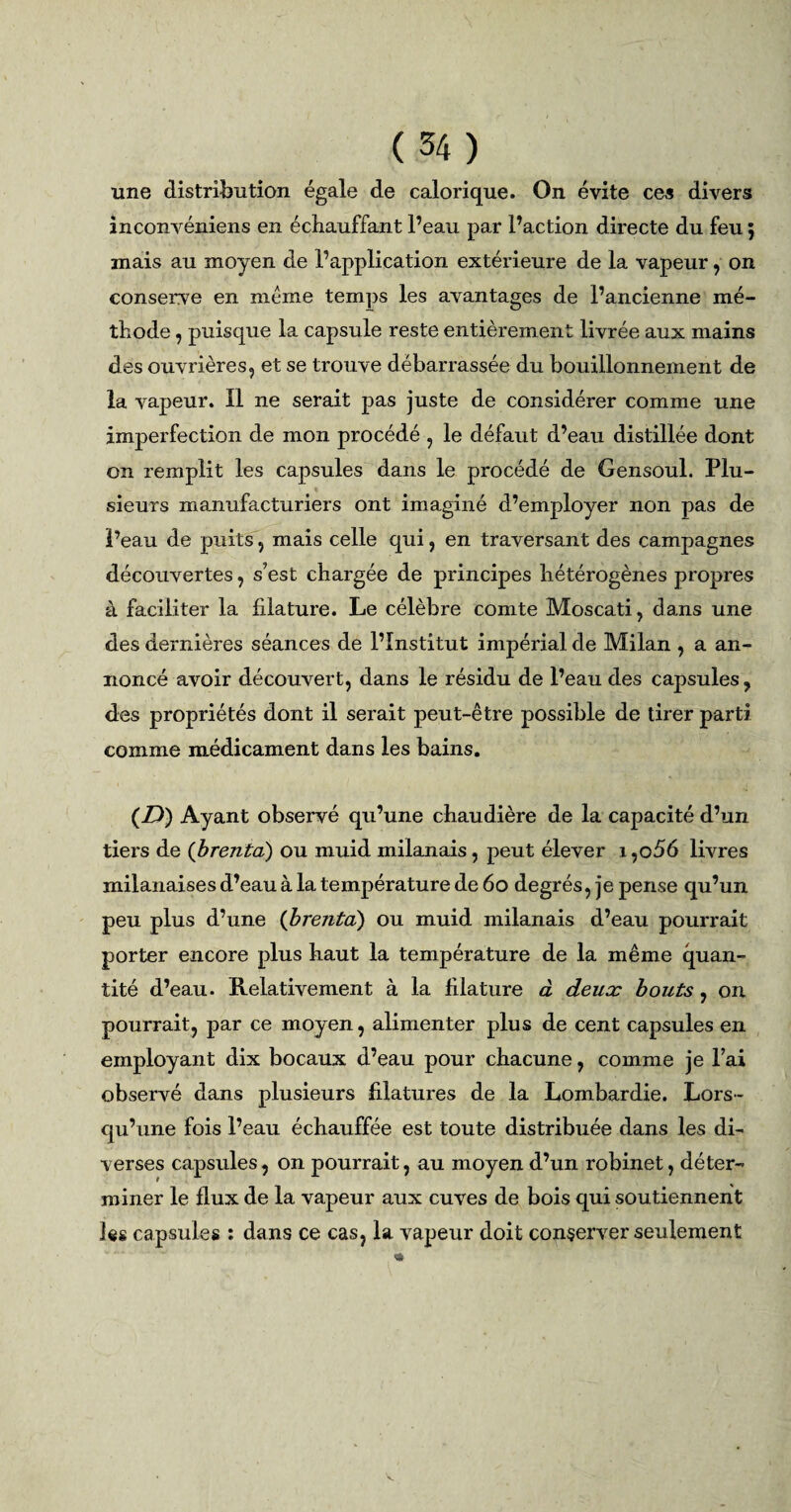 une distribution égale de calorique. On évite ces divers inconvéniens en échauffant l’eau par l’action directe du feu ; mais au moyen de l’application extérieure de la vapeur, on conserve en meme temps les avantages de l’ancienne mé¬ thode , puisque la capsule reste entièrement livrée aux mains des ouvrières, et se trouve débarrassée du bouillonnement de la vapeur. Il ne serait pas juste de considérer comme une imperfection de mon procédé , le défaut d’eau distillée dont on remplit les capsules dans le procédé de Gensoul. Plu¬ sieurs manufacturiers ont imaginé d’employer non pas de Peau de puits, mais celle qui, en traversant des campagnes découvertes, s’est chargée de principes hétérogènes propres à faciliter la filature. Le célèbre comte Moscati, dans une des dernières séances de l’Institut impérial de Milan , a an¬ noncé avoir découvert, dans le résidu de l’eau des capsules, des propriétés dont il serait peut-être possible de tirer parti comme médicament dans les bains. (D) Ayant observé qu’une chaudière de la capacité d’un tiers de (brenta) ou muid milanais, peut élever i ,o56 livres milanaises d’eau à la température de 60 degrés, je pense qu’un peu plus d’une (brenta) ou muid milanais d’eau pourrait porter encore plus haut la température de la même quan¬ tité d’eau. Relativement à la filature à deux bouts, on pourrait, par ce moyen, alimenter plus de cent capsules en employant dix bocaux d’eau pour chacune, comme je l’ai observé dans plusieurs filatures de la Lombardie. Lors¬ qu’une fois l’eau échauffée est toute distribuée dans les di¬ verses capsules, on pourrait, au moyen d’un robinet, déter¬ miner le flux de la vapeur aux cuves de bois qui soutiennent les capsules : dans ce cas, la vapeur doit conserver seulement