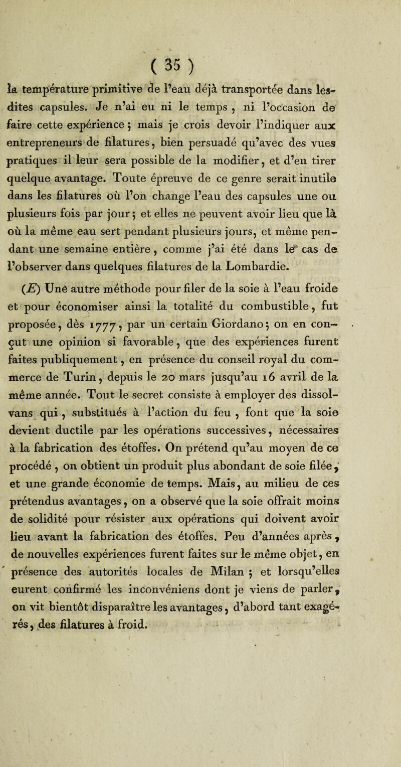 la température primitive de l’eau déjà transportée dans les» dites capsules. Je n’ai eu ni le temps , ni l’occasion de faire cette expérience $ mais je crois devoir l’indiquer aux entrepreneurs de filatures, bien persuadé qu’avec des vues pratiques il leur sera possible de la modifier, et d’en tirer quelque avantage. Toute épreuve de ce genre serait inutile dans les filatures où l’on change l’eau des capsules une ou plusieurs fois par jour 5 et elles ne peuvent avoir lieu que là où la même eau sert pendant plusieurs jours, et même pen¬ dant une semaine entière , comme j’ai été dans lé‘ cas de- l’observer dans quelques filatures de la Lombardie. (JE) Unê autre méthode pour filer de la soie à l’eau froide et pour économiser ainsi la totalité du combustible, fut proposée, dès 1 yyy, par un certain Giordano 5 on en con¬ çut une opinion si favorable, que des expériences furent faites publiquement, en présence du conseil royal du com¬ merce de Turin, depuis le 20 mars jusqu’au 16 avril de la même année. Tout le secret consiste à employer des dissol- vans qui , substitués à l’action du feu , font que la soie devient ductile par les opérations successives, nécessaires à la fabrication des étoffes. On prétend qu’au moyen de ce procédé , on obtient un produit plus abondant de soie filée , et une grande économie de temps. Mais, au milieu de ces prétendus avantages, on a observé que la soie offrait moins de solidité pour résister aux opérations qui doivent avoir lieu avant la fabrication des étoffes. Peu d’années après , de nouvelles expériences furent faites sur le même objet, en présence des autorités locales de Milan ; et lorsqu’elles eurent confirmé les inconvéniens dont je viens de parler, on vit bientôt disparaître les avantages, d’abord tant exagé» rés, des filatures à froid. /