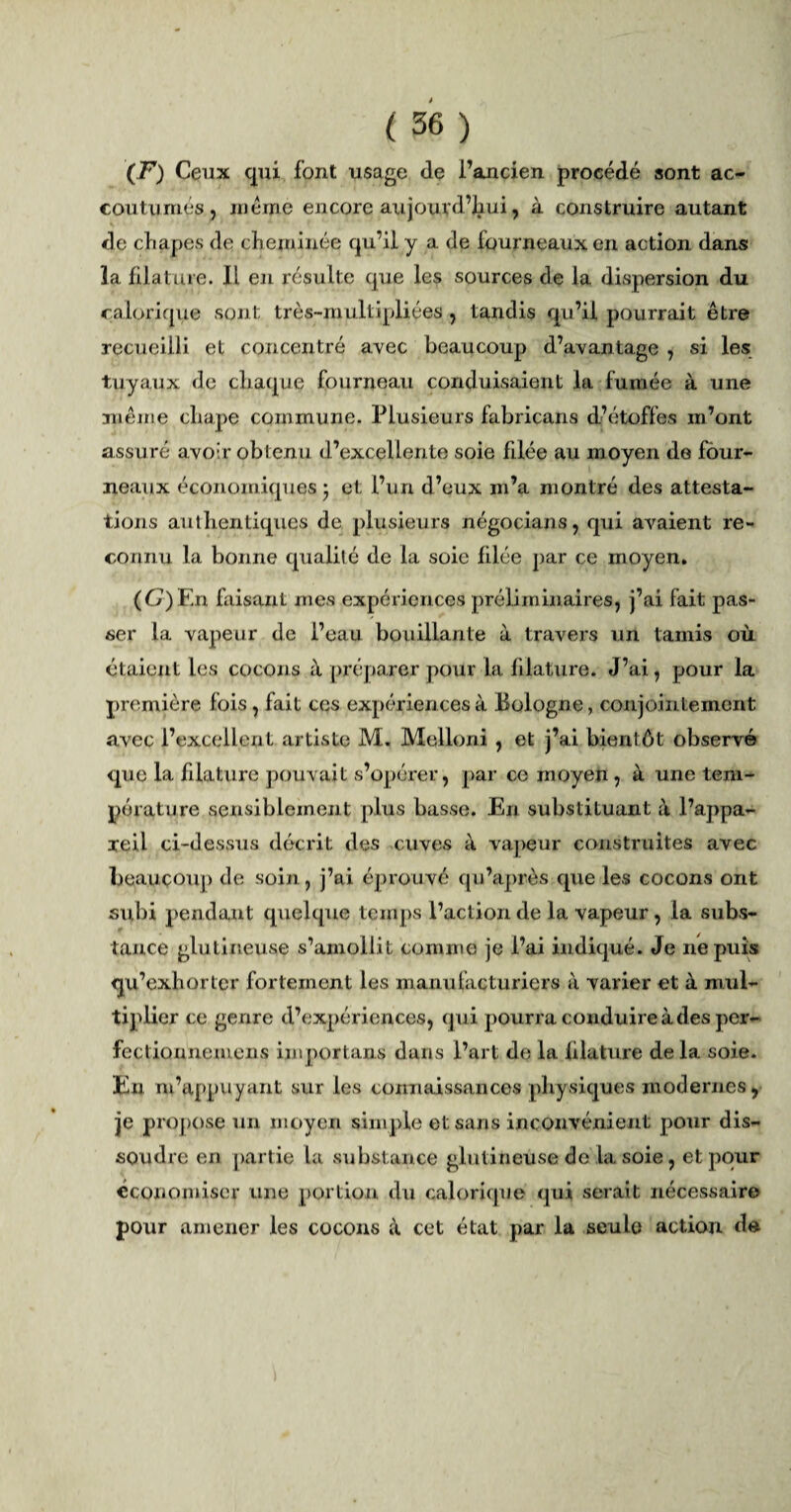 (F) Ceux qui font usage de l’ancien procédé sont ac¬ coutumés, meme encore ait jour d’Iiui, à construire autant de chapes de cheminée qu’il y a. de fourneaux en action dans la filature. Il en résulte que les sources de la dispersion du calorique sont très-multipliées , tandis qu’il pourrait être recueilli et concentré avec beaucoup d’avantage , si les tuyaux de chaque fourneau conduisaient la fumée à une même chape commune. Plusieurs fabricans cl’étoffes m’ont assuré avoir obtenu d’excellente soie filée au moyen de four¬ neaux économiques - et l’un d’eux m’a montré des attesta¬ tions authentiques de plusieurs négocians, qui avaient re¬ connu la bonne qualité de la soie filée par ce moyen. (G) En faisant mes expériences préliminaires, j’ai fait pas¬ ser la vapeur de l’eau bouillante à travers un tamis où étaient les cocons à préparer pour la filature. J’ai, pour la première fois , fait ces expériences à Bologne, conjointement avec l’excellent artiste M. Melloni , et j’ai bient ôt observé que la filature pouvait s’opérer, par ce moyen , à une tem¬ pérature sensiblement plus basse. En substituant à l’appa¬ reil ci-dessus décrit des cuves à vapeur construites avec beaucoup de soin, j’ai éprouvé qu’après que les cocons ont subi pendant quelque temps l’action de la vapeur, la subs¬ tance glu ti rieuse s’amollit comme je l’ai indiqué. Je ne puis qu’exhorter fortement les manufacturiers à varier et à mul¬ tiplier ce genre d’expériences, qui pourra conduire à des per¬ fectionne mens importans dans l’art de la filature delà soie. Eu m’appuyant sur les connaissances physiques modernes, je propose un moyen simple et sans inconvénient pour dis¬ soudre en partie la substance gliitineuse de la soie, et pour économiser une portion du calorique qui serait nécessaire pour amener les cocons à cet état par la seule action de