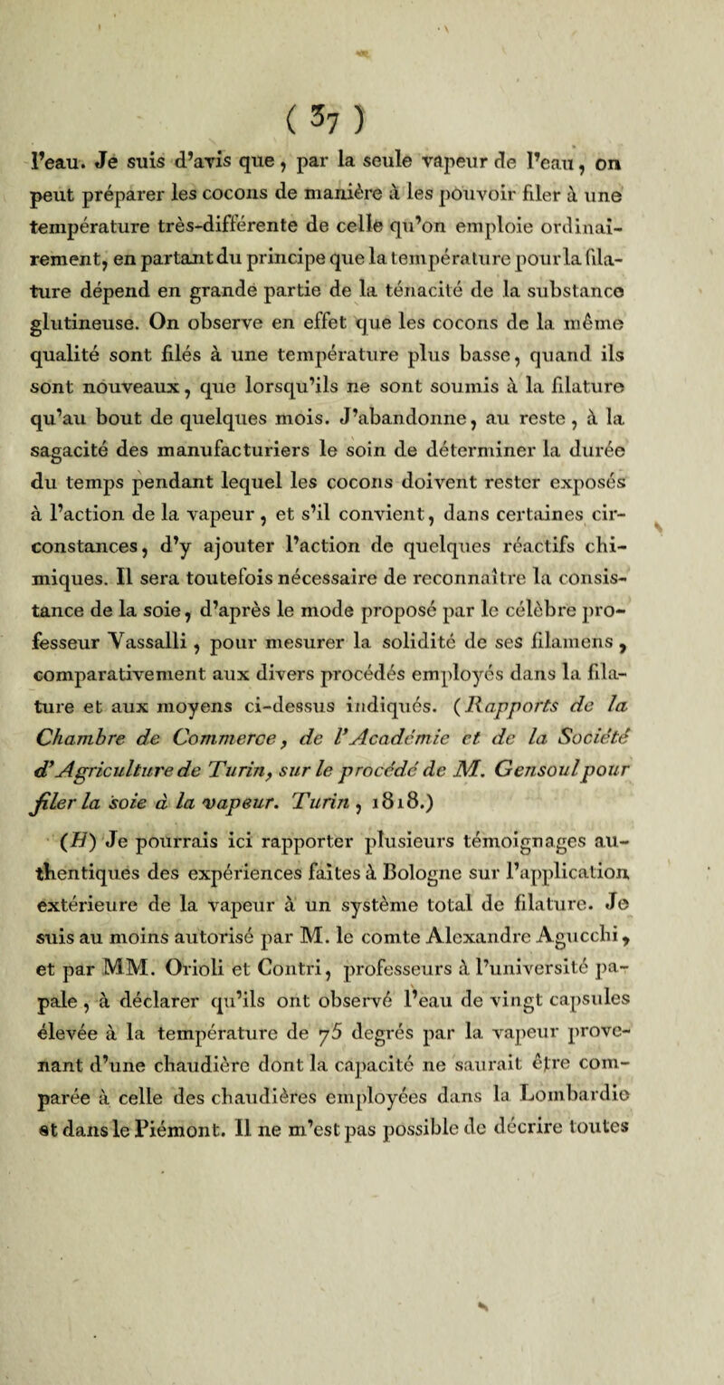 l’eau. Je suis (Paris que , par la seule vapeur de l’eau, on peut préparer les cocons de manière à les pouvoir filer à une température très-différente de celle qu’on emploie ordinai¬ rement, en partant du principe que la température pour la fila¬ ture dépend en grande partie de la ténacité de la substance glutineuse. On observe en effet que les cocons de la même qualité sont filés à une température plus basse, quand ils sont nouveaux, que lorsqu’ils ne sont soumis à la filature qu’au bout de quelques mois. J’abandonne, au reste, à la sagacité des manufacturiers le soin de déterminer la durée du temps pendant lequel les cocons doivent rester exposés à l’action de la vapeur, et s’il convient, dans certaines cir¬ constances, d’y ajouter l’action de quelques réactifs chi¬ miques. Il sera toutefois nécessaire de reconnaître la consis¬ tance de la soie, d’après le mode proposé par le célèbre pro¬ fesseur Vassalli, pour mesurer la solidité de ses filamens 9 comparativement aux divers procédés employés dans la fila¬ ture et aux moyens ci-dessus indiqués. (Rapports de la Chambre de Commerce , de l*Académie et de la Société d'Agriculture de Turin, sur le procédé de NI. Gensoulpour filer la soie d la vapeur. Turin , 1818.) (H) Je pourrais ici rapporter plusieurs témoignages au¬ thentiques des expériences faites à Bologne sur l’application extérieure de la vapeur à un système total de filature. Je suis au moins autorisé par M. le comte Alexandre Agucchi * et par MM. Orioli et Contri, professeurs à l’université pa¬ pale , à déclarer qu’ils ont observé l’eau de vingt capsules élevée à la température de y5 degrés par la vapeur prove¬ nant d’une chaudière dont la capacité ne saurait être com¬ parée à celle des chaudières employées dans la Lombardie et dans le Piémont. Il ne m’est pas possible de décrire toutes