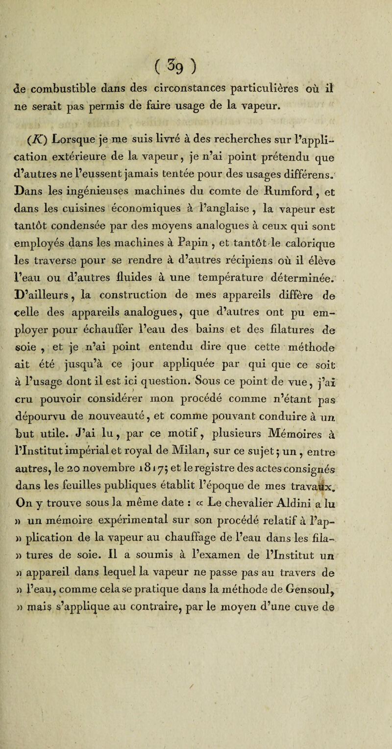 ' V 1 . ' de combustible dans des circonstances particulières où il ne serait pas permis de faire usage de la vapeur. (K) Lorsque je me suis livré à des recherches sur l’appli¬ cation extérieure de la vapeur, je n’ai point prétendu que d’auties ne l’eussent jamais tentée pour des usages différens. Dans les ingénieuses machines du comte de Rumford, et dans les cuisines économiques à l’anglaise , la vapeur est tantôt condensée par des moyens analogues à ceux qui sont employés dans les machines à Papin , et tantôt le calorique les traverse pour se rendre à d’autres récipiens où il élève l’eau ou d’autres fluides à une température déterminée. D’ailleurs, la construction de mes appareils diffère de celle des appareils analogues, que d’autres ont pu em¬ ployer pour échauffer l’eau des bains et des filatures de soie , et je n’ai point entendu dire que cette méthode ait été jusqu’à ce jour appliquée par qui que ce soit à l’usage dont il est ici question. Sous ce point de vue, j’ai cru pouvoir considérer mon procédé comme n’étant pas dépourvu de nouveauté, et comme pouvant conduire à un but utile. J’ai lu, par ce motif, plusieurs Mémoires à l’Institut impérial et royal de Milan, sur ce sujet ; un , entre autres, le 20 novembre 18175 et le registre des actes consignés dans les feuilles publiques établit l’époque de mes travaux. On y trouve sous la même date : ce Le chevalier Aldini a lu » un mémoire expérimental sur son procédé relatif à flap¬ ie plication de la vapeur au chauffage de l’eau dans les fila- n tures de soie. Il a soumis à l’examen de l’Institut un » appareil dans lequel la vapeur ne passe pas au travers de » l’eau, comme cela se pratique dans la méthode de Gensoul^ » mais s’applique au contraire, par le moyen d’une cuve de /