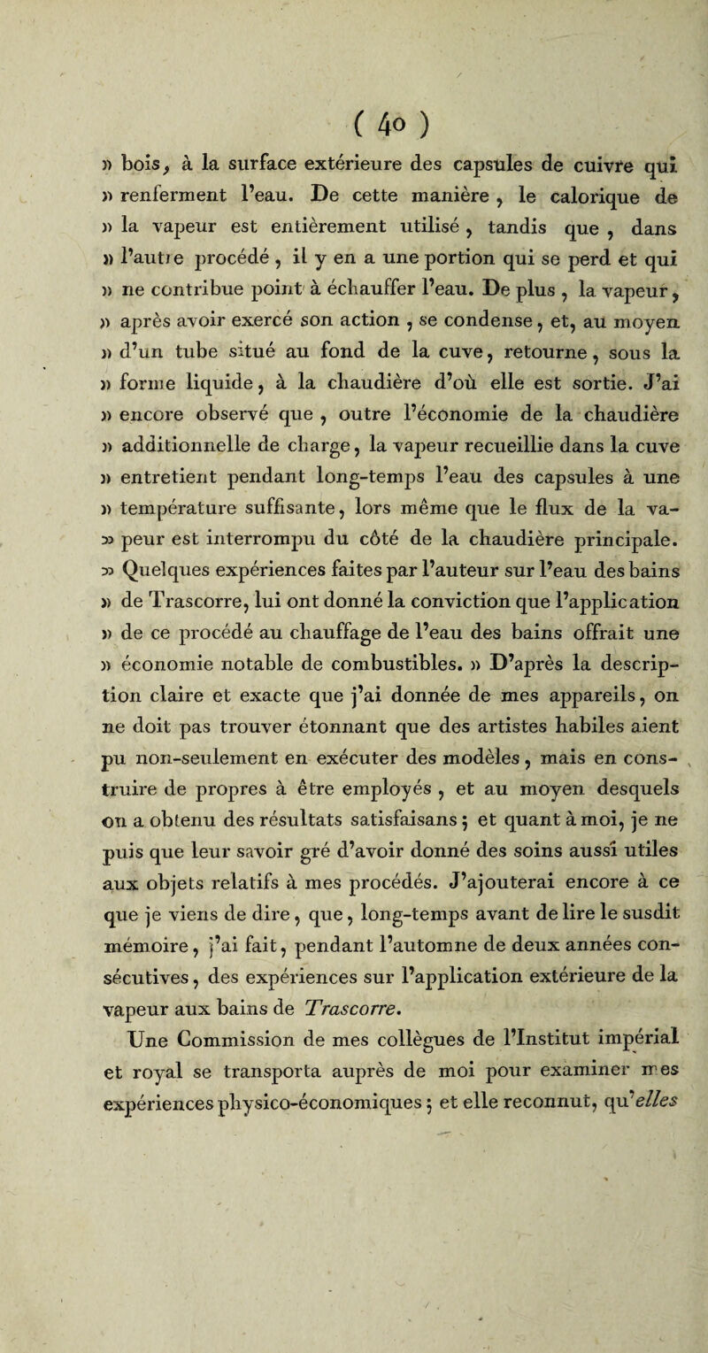 )) bois, à la surface extérieure des capsules de cuivre qui » renferment l’eau. De cette manière , le calorique de » la vapeur est entièrement utilisé , tandis que , dans » l’autie procédé , il y en a une portion qui se perd et qui )> ne contribue point à échauffer l’eau. De plus , la vapeur , n après avoir exercé son action , se condense, et, au moyen n d’un tube situé au fond de la cuve, retourne, sous la î) forme liquide, à la chaudière d’où elle est sortie. J’ai » encore observé que , outre l’économie de la chaudière » additionnelle de charge, la vapeur recueillie dans la cuve )> entretient pendant long-temps l’eau des capsules à une n température suffisante, lors même que le flux de la va- » peur est interrompu du côté de la chaudière principale. » Quelques expériences faites par l’auteur sur l’eau des bains » de Trascorre, lui ont donné la conviction que l’application » de ce procédé au chauffage de l’eau des bains offrait une » économie notable de combustibles. » D’après la descrip¬ tion claire et exacte que j’ai donnée de mes appareils, on ne doit pas trouver étonnant que des artistes habiles aient pu non-seulement en exécuter des modèles, mais en cons¬ truire de propres à être employés , et au moyen desquels on a obtenu des résultats satisfaisans 5 et quant à moi, je ne puis que leur savoir gré d’avoir donné des soins aussi utiles aux objets relatifs à mes procédés. J’ajouterai encore à ce que je viens de dire, que, long-temps avant de lire le susdit mémoire, j’ai fait, pendant l’automne de deux années con¬ sécutives , des expériences sur l’application extérieure de la vapeur aux bains de Trascorre. Une Commission de mes collègues de l’Institut impérial et royal se transporta auprès de moi pour examiner mes expériences physico-économiques ; et elle reconnut, qu elles