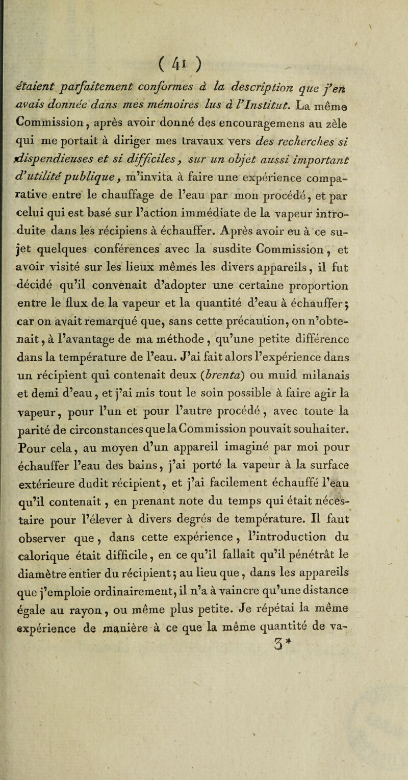 \ (40 étaient parfaitement conformes à la description que fen avais donnée dans mes mémoires lus à lfInstitut. La même Commission, après avoir donné des encouragemens au zèle qui me portait à diriger mes travaux vers des recherches si dispendieuses et si difficilesy sur un objet aussi important d’utilité publique 9 m’invita à faire une expérience compa¬ rative entre le chauffage de l’eau par mon procédé, et par celui qui est basé sur l’action immédiate de la vapeur intro¬ duite dans les récipiens à échauffer. Après avoir eu à ce su¬ jet quelques conférences avec la susdite Commission , et avoir visité sur les lieux mêmes les divers appareils, il fut décidé qu’il convenait d’adopter une certaine proportion entre le flux de la vapeur et la quantité d’eau à échauffer $ car on avait remarqué que, sans cette précaution, on n’obte¬ nait , à l’avantage de ma méthode , qu’une petite différence dans la température de l’eau. J’ai fait alors l’expérience dans un récipient qui contenait deux (jbrenta) ou muid milanais et demi d’eau, et j’ai mis tout le soin possible à faire agir la vapeur, pour l’un et pour l’autre procédé, avec toute la parité de circonstances que la Commission pouvait souhaiter. Pour cela, au moyen d’un appareil imaginé par moi pour échauffer l’eau des bains, j’ai porté la vapeur à la surface extérieure dudit récipient, et j’ai facilement échauffé l’eau qu’il contenait, en prenant note du temps qui était néces- taire pour l’élever à divers degrés de température. Il faut observer que, dans cette expérience, l’introduction du calorique était difficile, en ce qu’il fallait qu’il pénétrât le diamètre entier du récipient 5 au lieu que, dans les appareils que j’emploie ordinairement, il n’a à vaincre qu’une distance égale au rayon, ou même plus petite. Je répétai la meme expérience de manière à ce que la même quantité de va- 3*