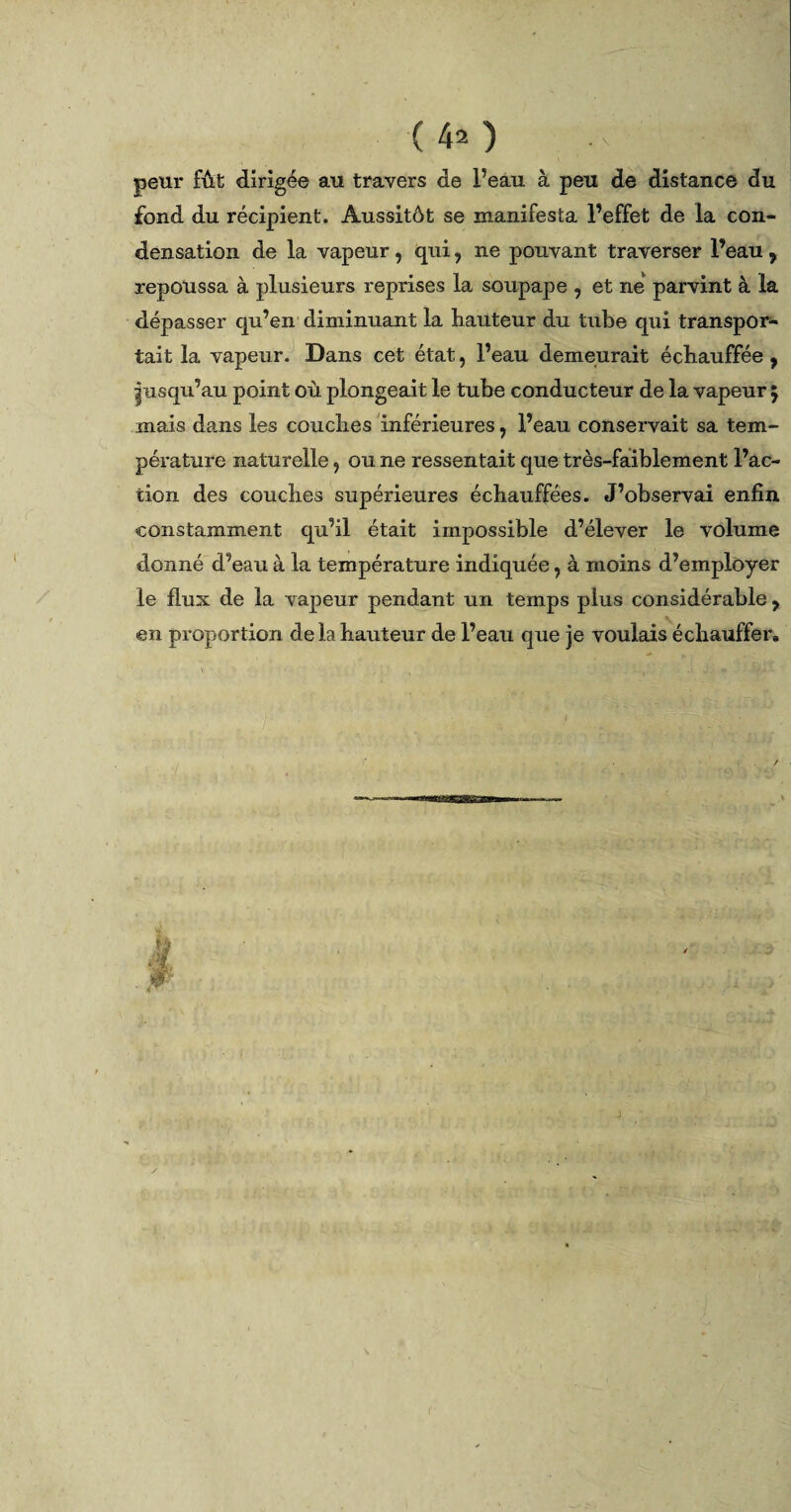 (40 ; -r' peur fût dirigée au travers de l’eàu à peu de distance du fond du récipient. Aussitôt se manifesta l’effet de la con¬ densation de la vapeur, qui, ne pouvant traverser l’eau , repoussa à plusieurs reprises la soupape , et ne parvint à la dépasser qu’en diminuant la hauteur du tube qui transpor¬ tait la vapeur. Dans cet état, l’eau demeurait échauffée , |usqu’au point où plongeait le tube conducteur de la vapeur 5 mais dans les couches inférieures, l’eau conservait sa tem¬ pérature naturelle ? ou ne ressentait que très-faiblement l’ac¬ tion des couches supérieures échauffées. J’observai enfin constamment qu’il était impossible d’élever le volume donné d’eau à la température indiquée, à moins d’employer le flux de la vapeur pendant un temps plus considérable ? en proportion delà hauteur de l’eau que je voulais échauffer» /