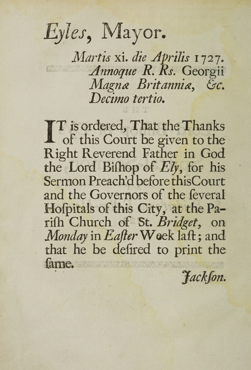 Martis xi. die Apr ills 1727. Annoque R. Rs. Georgii Magna Britannia, &c. Decimo tertio. IT is ordered. That the Thanks of this Court be given to the Right Reverend Father in God the Lord Bifhop of Ely, for his Sermon Preach’d before thisCourt and the Governors of the feveral Hofpitals of this City, at the Pa- rifh Church of St. Bridget, on Monday in Eafter Wsek laft; and that he be defired to print the fame. Jack/on.