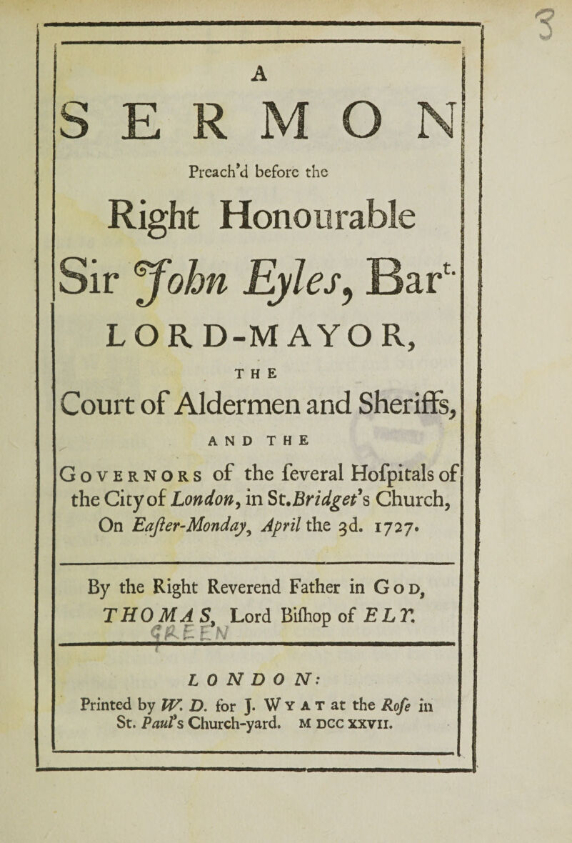 SERMON Preach’d before the Right Honourable Sir John Eyles, Bar LORD-MAYOR, THE Court of Aldermen and Sheriffs, AND THE Governors of the feveral Hofpitalsof the City of London, in St.Bridget’s Church, On Eafier-Monday, April the 3d. 1727. By the Right Reverend Father in God, THOMA S, Lord Biihop of ELY. N LONDON: Printed by IV. D. for J. W Y A T at the Rofe in St. Paul's Church-yard. M dcc xxvii.