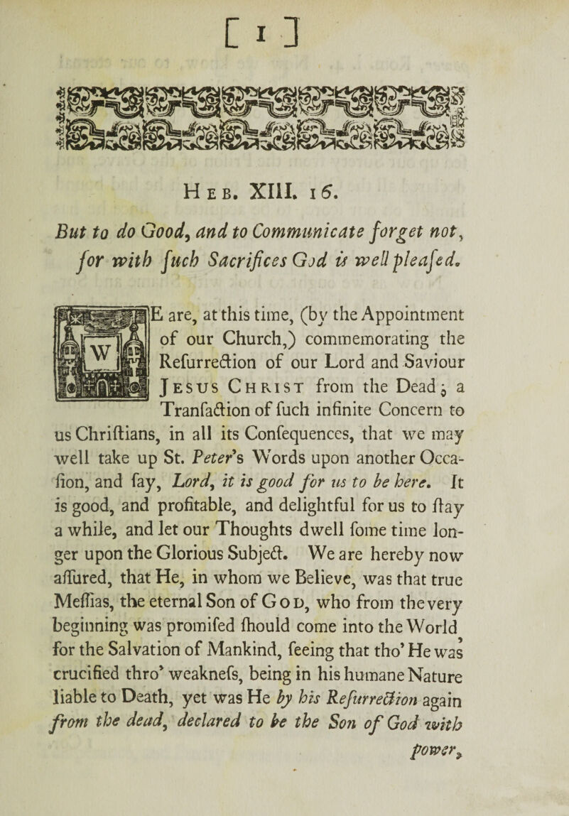 H E b. XIII. I 5. But to do Good, and to Communicate forget not, for with fuch Sacrifices God is well pleajed, E are, at this time, (by the Appointment of our Church,) commemorating the Refurredion of our Lord and Saviour Jesus Christ from the Dead;, a Tranfaftion of fuch infinite Concern to us Chriftians, in all its Confequences, that we may well take up St. Peters Words upon anotherQcca- fion, and fay, Bord% it is good for us to be here. It is good, and profitable, and delightful for us to ilay a while, and let our Thoughts dwell fome time lon¬ ger upon the Glorious Subjed. We are hereby now allured, that He, in whom we Believe, was that true Meflias, the eternal Son of God, who from the very beginning was promifed ftiould come into the World for the Salvation of Mankind, feeing that tho’ He was crucified thro weaknefs, being in his humane Nature liable to Death, yet was He by his RefurreBion again from the dead, declared to be the Son of God with