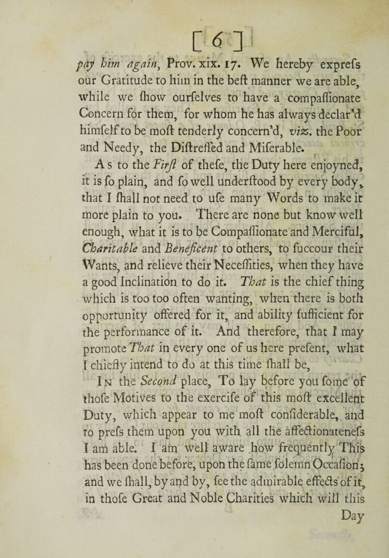 m pay him again, Prov. xix. 17, We hereby exprefs our Gratitude to him in the beft manner we are able 7 while we fhow ourfelves to have a compaflionate Concern for them, for whom he has always declar’d himfelf to be moft tenderly concern’d, vi£. the Poor and Needy, the Diftreffed and Miferable. A s to the Firji of thefe, the Duty here enjoyned, it is fo plain, and fo well underftood by every body> that I fhall not need to ufe many Words to make it more plain to you. There are none but know well enough, what it is to be Compaflionate and Merciful, Charitable and Beneficent to others, to fuccour their Wants, and relieve their Necefli ties, when they have a good Inclination to do it. That is the chief thing which is too too often wanting, when there is both opportunity offered for it, and ability fuflicient for the performance of it. And therefore, that I may promote That in every one of us here prefent, what I chiefly intend to do at this time fhall be, In the Second place. To lay before you fome of thofe Motives to the exercife of this moft excellent Duty, which appear to me moft considerable, and to prefs them upon you with all the affeftionatenefs I am able. I am well aware how frequently This • c ■ • it.*. has been done before, upon the fame folemn Occafion $ and we fhall, by and by, fee the admirable effeels of it, in thofe Great and Noble Charities which will this Day