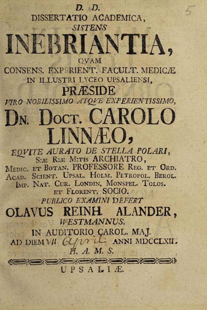 DISSERTATIO ACADEMICA, SISTENS QYAM CONSENS. EXP FRIENT. FACULT. MEDICAE IN ILLUSTRI LYCEO UESALIENSI, PR^SIDE VIRO NOBILISSIMO ATQUE EXPERIENTISSIMO, Dn. Doct EO VITE AURATO DE STELLA POLARI, S:je Rue Mitis ARCHIATRO, Mepic. et Botan. PROFESSORE Reg. et Ord. Acad. Scient. Upsal. Holm. Petropol. Berol. Imp. Nat. Cur. Londin. Monspel. Tolos. et Florent. SOCIO. PUBLICO EXAMINI DEFERT OLAVUS REINH. ALANDER, WESTMANNUS. IN AUDITORIO CAROL. MAJ. AD DIEM V// CL/ irr lL ANNI MDCCLXH. 31- a A. a, m. s. :. s UPSALIiE.