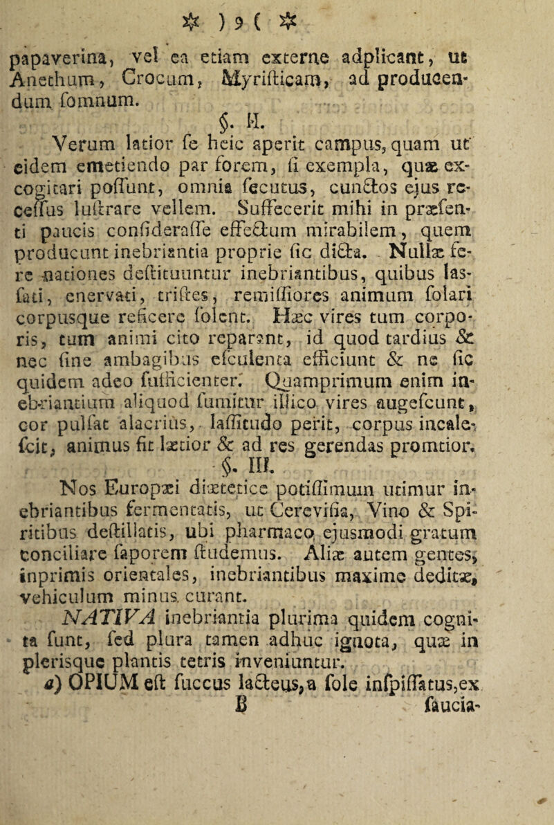 papaverina, vel ea edam excerne adplicant, ut Anethum* Crocum; Myrifficam, ad producen¬ dum fomnum. §. H. Verum latior fe heic aperit campus, quam ut' eidem emetiendo par forem, fi exempla, quas ex¬ cogitari pofftmt, omnia fecutus, cunflos ejus rc- ceuus lulirare vellem. Suffecerit mihi in praefert- ti paucis confideraffe effeffcum mirabilem, quem producunt inebriantia proprie fic di£fca. Nullx fe¬ re nationes deftituuntur inebriantibus, quibus las- fad, enervad, triftes, remiffiores animum folari corpusque reficere folent. Hxc vires tum corpo¬ ris, tum animi cito reparant, id quod tardius & nec fine ambagibus cfculenta efficiunt & ne fic quidem adeo futficienten Quamprimum enim in¬ ebriandum aliquod fumitur illico vires augefeunt, cor pulfat alacrius, lafiitudo perit, corpus incale- fcit; animus fit lxdor & ad res gerendas promtiar, §. IO. Nos Europxi diaetetice potiflimum utimur in¬ ebriantibus fermentatis, ut Cercvifia, Vino & Spi¬ ritibus deftiliatis, ubi pharmaco, ejusmodi gratum conciliare faporem (ludemus. Aliae autem gentes, inprimis orientales, inebriantibus maxime deditae, vehiculum minus, curant. NATIVA inebriantia plurima quidem cogni¬ ta funt, fed plura tamen adhuc ignota, qux in plerisquc plantis tetris inveniuntur. a) OPIUM eft fuccus la£letis;ia fole infpifT&tus,ex £ faucia-