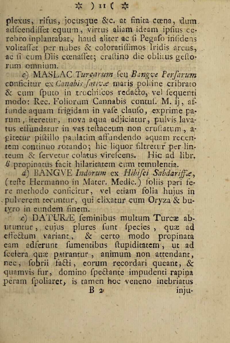 plexus, rifus, jocusque 8zc. at finita coena, dum adfcendiffet equum, virtus aliam ideam ipfius ce¬ rebro inplantabat, haud aliter ac fi Pegafo iri fidens volitaffet per nubes & colorati (fimos Iridis arcus, ac fi cum Diis ceenafTet; craftino die oblitus gefto* rttm omnium. cj MASLAC Turearum feu Bangve Perfarum conficitur ex Canabis fat jvw maris poHine cribrato S: cum fputo in trochi icos redacto,' vel fequenti modo: Rec. Foliorum Cannabis contui. M. ij, af¬ funde aquam frigidam in vafe claufo, exprime pa¬ rum , iteretur, nova aqua adjiciatur, pulvis lava¬ tus effundatur in vas teftaceum non cru (latum., a* gitetur piftiilo paulatim affundendo aquam recen¬ tem continuo rotando; hic liquor filtretur per lin¬ teum & fervetur colatus virefeens. Hic ad libr. S propinatus facit hilaritatem cum temulentia. d) BANGVE Indorum ex Hthifci SctMariffrt, (te fle Hermanno in Mater. Medie.) foliis pari fe¬ re methodo conficitur, vel etiam folia hujus in . pulverem teruntur, qui elixatur cum Oryza & bu¬ tyro in eundem finem. r) DATUR/E feminibus multum Tureae ab¬ utuntur , cujus plures funt fpecies , qux ad effectum variant, & certo modo propinata eam adferunt fumentibus ftupiditatem, ut ad fceiera qmr patrantur , animum non attendant, nec, fobrii fafti, eorum recordari queant, & quamvis fur, domino fpeffante impudenti rapina peram fpoliaret, is tamen hoc veneno inebriatus B 2> inju- \