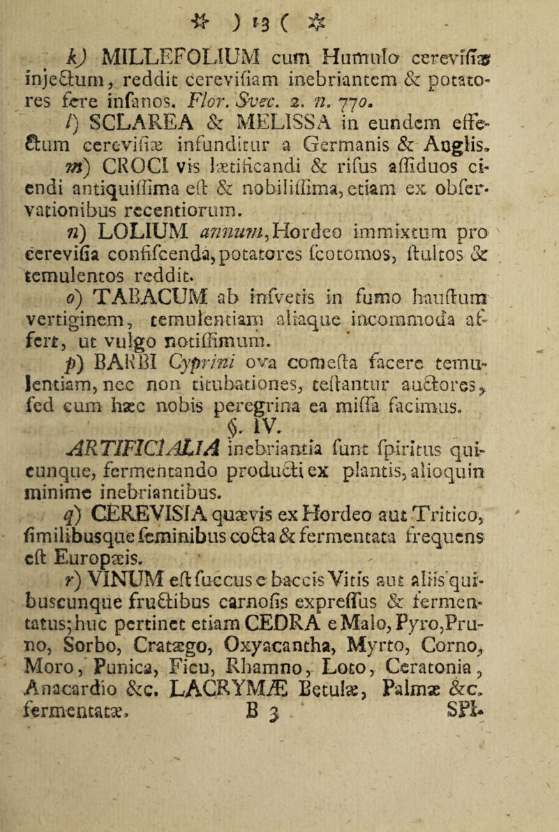 k) MILLEFOLIUM cum Humula cereviffas mjeflum, reddit cerevifiam inebriantem & potato¬ res fere infanos. Flor. Svec. 2. n. 770. /) SCLAREA & MELISSA in eundem effe- ftum cerevifix infunditur a Germanis & Aoglis* m) CROCI vis laetificandi & rifus affiduos ci¬ endi antiquiffima eft & nobiliffima, etiam ex obfer- vationibus rccentiorum. 71) LOLIUM annum, Hordeo immixtum pro cereviGa confifcenda, potatores fcotomos, ftultos & temulentos reddit* 6) TABACUM ab infveds in fumo bauftum vertiginem, temulentiam aliaque incommoda af¬ fert, ut vulgo notiffimum. p) BARBI Cyprini ova comefla facere temu¬ lentiam, nec non titubationes, teftantur auctoresy fed eum hxc nobis peregrina ea miffa facimus. i V. ARTIFICIALIA inebri a mia fum fpiritus qui¬ cunque, fermentando producti ex plantis, alioqum minime inebriantibus. q) CEREVISIA quaevis ex Hordeo aut Tritico, fimilibusque feminibus cofta & fermentata frequens cft Europteis. r) VINUM eftfuccuse baccis Vitis aut alrisqur- buscunque fruftibus carnofis expreflus & fermen¬ tatus; huc pertinet etiam CEDRA e Malo, Pyro,Pru¬ no, Sorbo, Crattego, Oxyacantha, Myrto, Corno, Moro, Punica, Ficu, Rhamno, Loto, Ceratonia, Anacardio &c. LACRYMiE Betulae, Palmae &c. fermentatae. - B j SPE